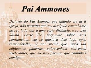 Pai Ammones
Dizia-se do Pai Ammoes que quando ele ia à
igreja, não permitia que seu discípulo caminhasse
ao seu lado mas a uma certa distância; e se esse
último viesse lhe perguntar sobre seus
pensamentos, ele se afastava dele logo após
responder-lhe, "é por receio que, após tão
edificantes palavras, sobrevenham conversas
irrelevantes, que eu não permito que caminhes
comigo.
 