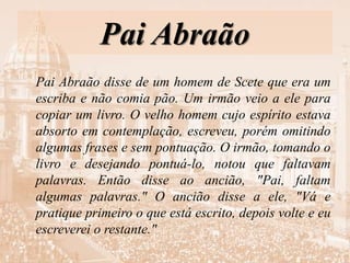 Pai Abraão
Pai Abraão disse de um homem de Scete que era um
escriba e não comia pão. Um irmão veio a ele para
copiar um livro. O velho homem cujo espírito estava
absorto em contemplação, escreveu, porém omitindo
algumas frases e sem pontuação. O irmão, tomando o
livro e desejando pontuá-lo, notou que faltavam
palavras. Então disse ao ancião, "Pai, faltam
algumas palavras." O ancião disse a ele, "Vá e
pratique primeiro o que está escrito, depois volte e eu
escreverei o restante."
 