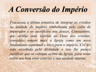 A Conversão do Império
Fracassou a última tentativa de integrar os cristãos
na unidade do império simbolizada pelo culto do
imperador e os sacrifícios aos deuses. Constantino,
que atribui suas vitórias ao Deus dos cristãos,
considera sempre mais a Igreja como um novo
fundamento espiritual e ético para o império. Crê ter
sido escolhido pela divindade e isto lhe parece
justificar que se coloque acima da Igreja, para velar
sobre seu bem estar exterior e sua unidade interna.
 