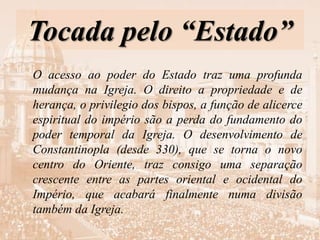 Tocada pelo “Estado”
O acesso ao poder do Estado traz uma profunda
mudança na Igreja. O direito a propriedade e de
herança, o privilegio dos bispos, a função de alicerce
espiritual do império são a perda do fundamento do
poder temporal da Igreja. O desenvolvimento de
Constantinopla (desde 330), que se torna o novo
centro do Oriente, traz consigo uma separação
crescente entre as partes oriental e ocidental do
Império, que acabará finalmente numa divisão
também da Igreja.
 