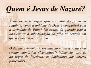 Quem é Jesus de Nazaré?
A discussão teológica gira ao redor do problema
seguinte: como a unidade de Deus é compatível com
a divindade do Filho? No centro da questão está a
luta contra a subordinação do filho no sentido em
que a entendia o arianismo.
O desenvolvimento do eremitismo na direção da vida
comum monástica ("cenobitas") influencia, através
da regra de Pacômio, os fundadores das ordens
posteriores.
 