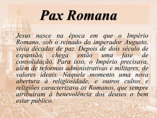 Pax Romana
Jesus nasce na época em que o Império
Romano, sob o reinado do imperador Augusto,
vivia décadas de paz. Depois de dois século de
expansão, chega então uma fase de
consolidação. Para isso, o Império precisava,
além de reformas administrativas e militares, de
valores ideais. Naquele momento uma nova
abertura à religiosidade, e outros cultos e
religiões caracterizava os Romanos, que sempre
atribuíram à benevolência dos deuses o bem
estar público.
 
