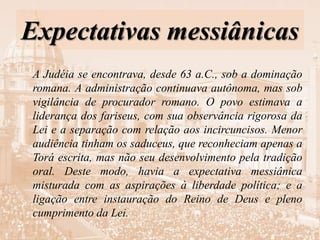 Expectativas messiânicas
A Judéia se encontrava, desde 63 a.C., sob a dominação
romana. A administração continuava autônoma, mas sob
vigilância de procurador romano. O povo estimava a
liderança dos fariseus, com sua observância rigorosa da
Lei e a separação com relação aos incircuncisos. Menor
audiência tinham os saduceus, que reconheciam apenas a
Torá escrita, mas não seu desenvolvimento pela tradição
oral. Deste modo, havia a expectativa messiânica
misturada com as aspirações à liberdade política; e a
ligação entre instauração do Reino de Deus e pleno
cumprimento da Lei.
 