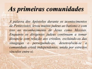 As primeiras comunidades
A palavra dos Apóstolos durante os acontecimentos
de Pentecostes, levou muitos judeus ao batismo e com
isso ao reconhecimento de Jesus como Messias.
Enquanto os dirigentes judeus continuam a tomar
distancia com relação aos cristãos, excluindo-os das
sinagogas e perseguindo-os, desenvolvem-se a
comunidade cristã independentes, unida por estreitos
vínculos entre si.
 