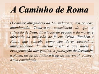 A Caminho de Roma
O caráter obrigatório da Lei judaica é, aos poucos,
abandonado. Tomava-se consciência de que a
salvação de Deus, libertação do pecado e da morte, é
oferecida na profissão de fé em Cristo. Também é
Paulo que concebe como seu dever pessoal a
universalidade da missão cristã e que inicia a
evangelização dos gentios. A passagem de Jerusalém
a Roma, da igreja judaica a igreja universal, começa
a sua caminhada.
 