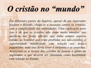 O cristão no “mundo”
Em diferentes partes do Império, apesar de um imperador
piedoso e filósofo, chega-se a excessos contra os cristãos,
com a cumplicidade das autoridades. Uma explicação para
isso é de que os cristãos não eram muito amados: sua
ausência nas festas oficiais, que tinha sempre aspecto
cultual, as reuniões que eram proibidas aos não-cristãos, a
superioridade manifestada com relação aos deuses
paganismo, tudo isso devia levar à antipatia e as suspeitas.
Acrescente-se a recusa dos cristãos de honrar o gênio do
imperador, o que deveria ser entendido como hostilidade
com relação ao Estado.
 