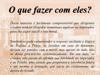 O que fazer com eles?
Dessa maneira é facilmente compreensível que dirigentes
cristãos tenham dirigidos numerosas suplicas ao imperador,
para lhe expor sua fé e sua moral.
Também se pode compreender a resposta vacilante e ilógica
de Trajano a Plinio: os cristãos em caso de denuncia,
deviam ser punidos com a morte, mas apesar de tudo, não
se devia procurá-los sistematicamente. Do seu lado, os
cristãos não param de afirmar sua fidelidade ao imperador
e ao Estado, uma atitude que preparava a tolerância futura
e até mesmo a assunção, por parte do cristianismo, da
defesa do Estado.
 