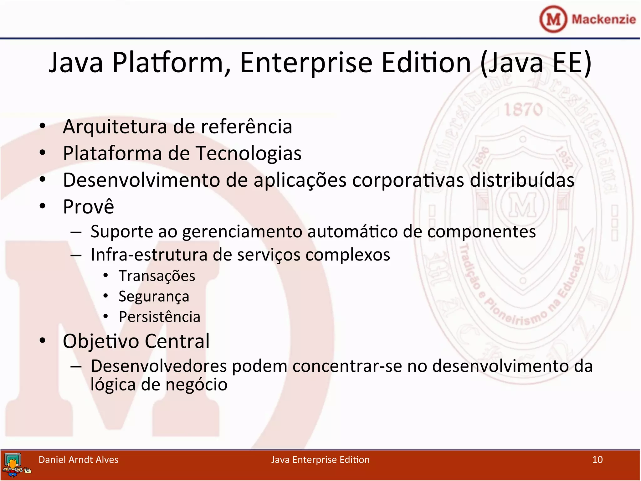 Java	
  PlaWorm,	
  Enterprise	
  Edi.on	
  (Java	
  EE)	
  
•  Arquitetura	
  de	
  referência	
  
•  Plataforma	
  de	
  Tecnologias	
  
•  Desenvolvimento	
  de	
  aplicações	
  corpora.vas	
  distribuídas	
  
•  Provê	
  
–  Suporte	
  ao	
  gerenciamento	
  automá.co	
  de	
  componentes	
  
–  Infra-­‐estrutura	
  de	
  serviços	
  complexos	
  
•  Transações	
  
•  Segurança	
  
•  Persistência	
  
•  Obje.vo	
  Central	
  
–  Desenvolvedores	
  podem	
  concentrar-­‐se	
  no	
  desenvolvimento	
  da	
  
lógica	
  de	
  negócio	
  
Daniel	
  Arndt	
  Alves	
   Java	
  Enterprise	
  Edi.on	
   10	
  
 