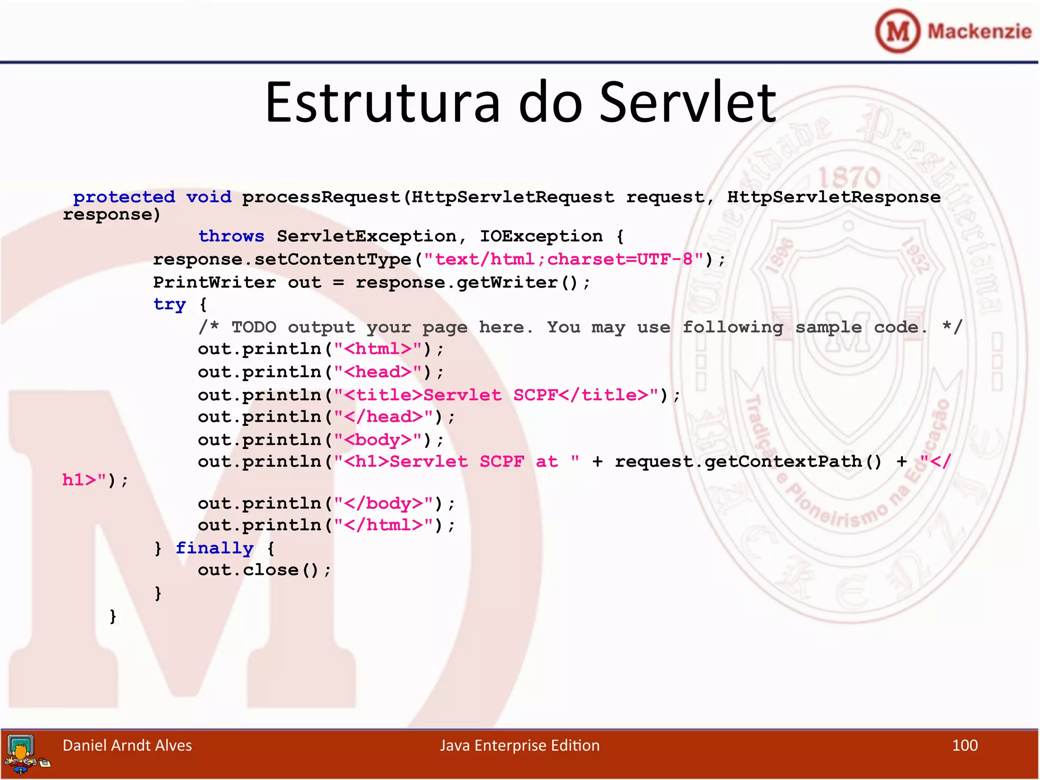 Estrutura	
  do	
  Servlet	
  
protected void processRequest(HttpServletRequest request, HttpServletResponse
response)
throws ServletException, IOException {
response.setContentType("text/html;charset=UTF-8");
PrintWriter out = response.getWriter();
try {
/* TODO output your page here. You may use following sample code. */
out.println("<html>");
out.println("<head>");
out.println("<title>Servlet SCPF</title>");
out.println("</head>");
out.println("<body>");
out.println("<h1>Servlet SCPF at " + request.getContextPath() + "</
h1>");
out.println("</body>");
out.println("</html>");
} finally {
out.close();
}
}
Daniel	
  Arndt	
  Alves	
   Java	
  Enterprise	
  Edi.on	
   100	
  
 