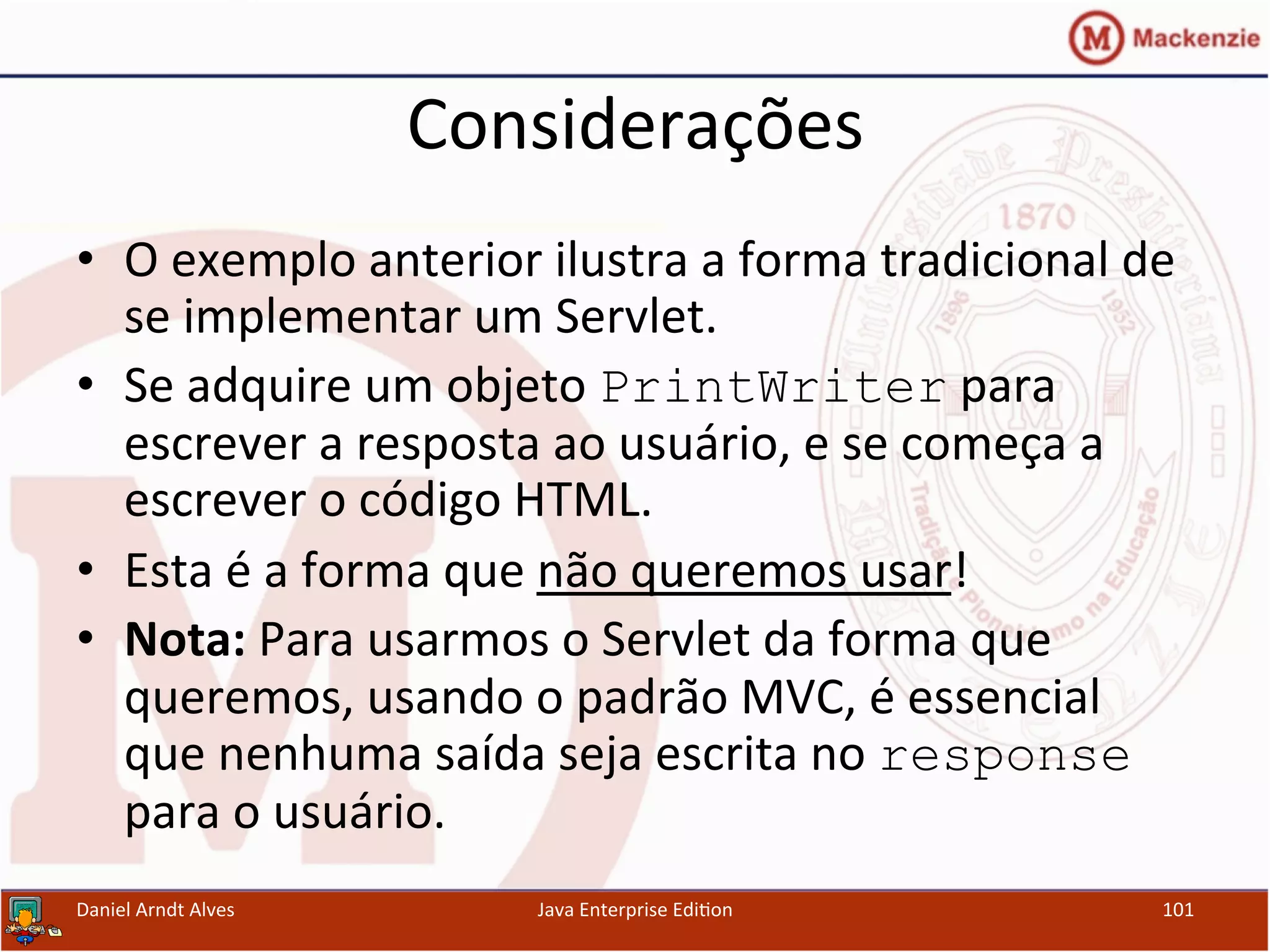 Considerações	
  
•  O	
  exemplo	
  anterior	
  ilustra	
  a	
  forma	
  tradicional	
  de	
  
se	
  implementar	
  um	
  Servlet.	
  
•  Se	
  adquire	
  um	
  objeto	
  PrintWriter	
  para	
  
escrever	
  a	
  resposta	
  ao	
  usuário,	
  e	
  se	
  começa	
  a	
  
escrever	
  o	
  código	
  HTML.	
  
•  Esta	
  é	
  a	
  forma	
  que	
  não	
  queremos	
  usar!	
  
•  Nota:	
  Para	
  usarmos	
  o	
  Servlet	
  da	
  forma	
  que	
  
queremos,	
  usando	
  o	
  padrão	
  MVC,	
  é	
  essencial	
  
que	
  nenhuma	
  saída	
  seja	
  escrita	
  no	
  response	
  
para	
  o	
  usuário.	
  
Daniel	
  Arndt	
  Alves	
   Java	
  Enterprise	
  Edi.on	
   101	
  
 