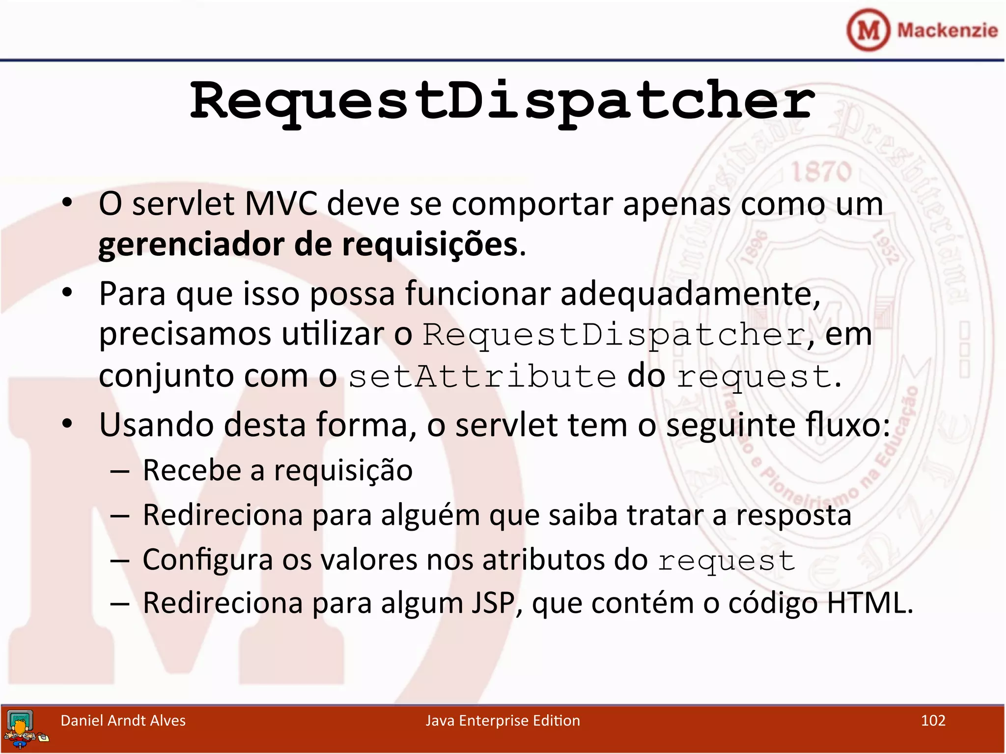 RequestDispatcher
•  O	
  servlet	
  MVC	
  deve	
  se	
  comportar	
  apenas	
  como	
  um	
  
gerenciador	
  de	
  requisições.	
  
•  Para	
  que	
  isso	
  possa	
  funcionar	
  adequadamente,	
  
precisamos	
  u.lizar	
  o	
  RequestDispatcher,	
  em	
  
conjunto	
  com	
  o	
  setAttribute	
  do	
  request.	
  
•  Usando	
  desta	
  forma,	
  o	
  servlet	
  tem	
  o	
  seguinte	
  ﬂuxo:	
  
–  Recebe	
  a	
  requisição	
  
–  Redireciona	
  para	
  alguém	
  que	
  saiba	
  tratar	
  a	
  resposta	
  
–  Conﬁgura	
  os	
  valores	
  nos	
  atributos	
  do	
  request
–  Redireciona	
  para	
  algum	
  JSP,	
  que	
  contém	
  o	
  código	
  HTML.	
  
Daniel	
  Arndt	
  Alves	
   Java	
  Enterprise	
  Edi.on	
   102	
  
 