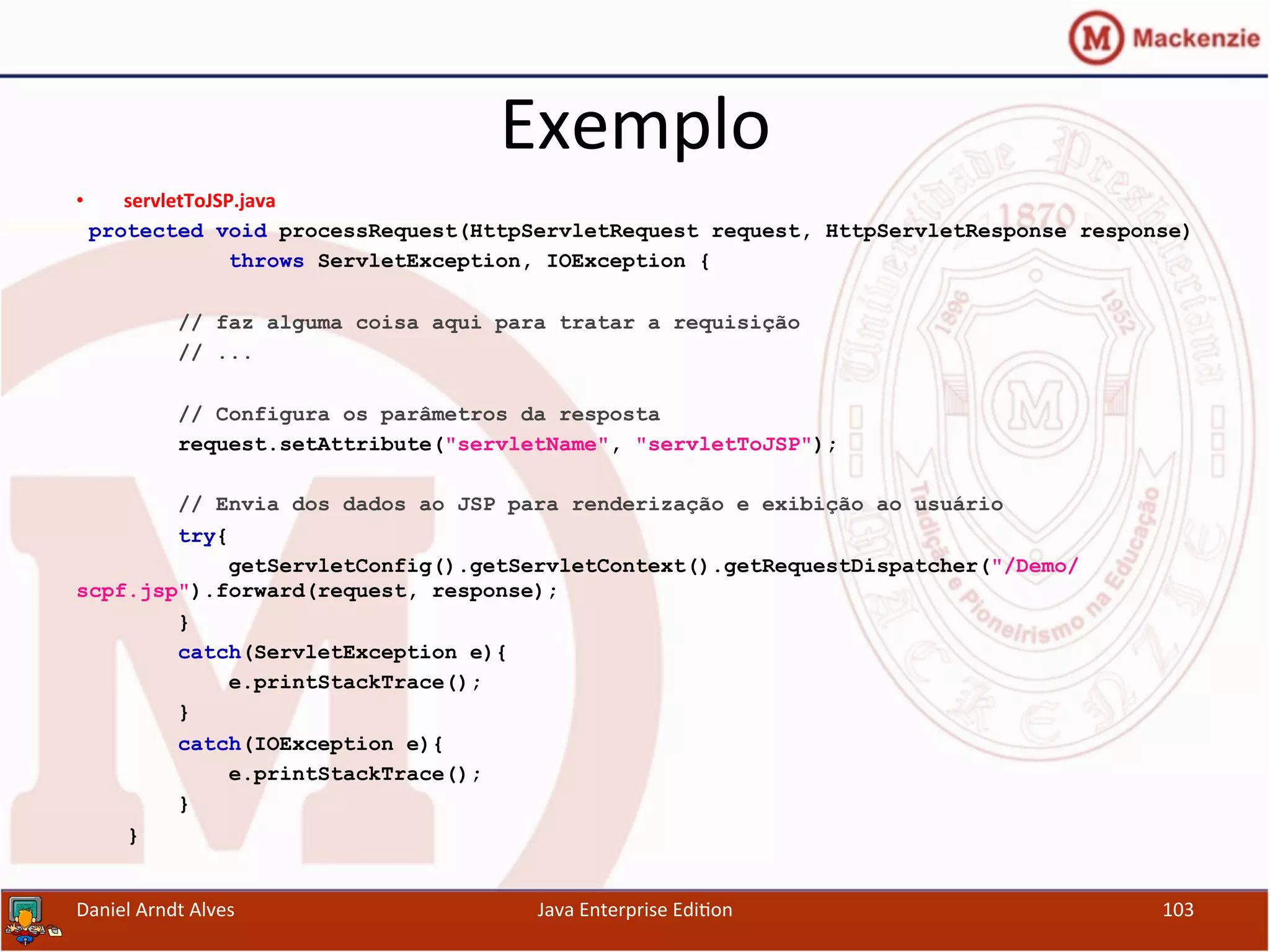 Exemplo	
  
•  servletToJSP.java	
  
protected void processRequest(HttpServletRequest request, HttpServletResponse response)
throws ServletException, IOException {
// faz alguma coisa aqui para tratar a requisição
// ...
// Configura os parâmetros da resposta
request.setAttribute("servletName", "servletToJSP");
// Envia dos dados ao JSP para renderização e exibição ao usuário
try{
getServletConfig().getServletContext().getRequestDispatcher("/Demo/
scpf.jsp").forward(request, response);
}
catch(ServletException e){
e.printStackTrace();
}
catch(IOException e){
e.printStackTrace();
}
}
Daniel	
  Arndt	
  Alves	
   Java	
  Enterprise	
  Edi.on	
   103	
  
 