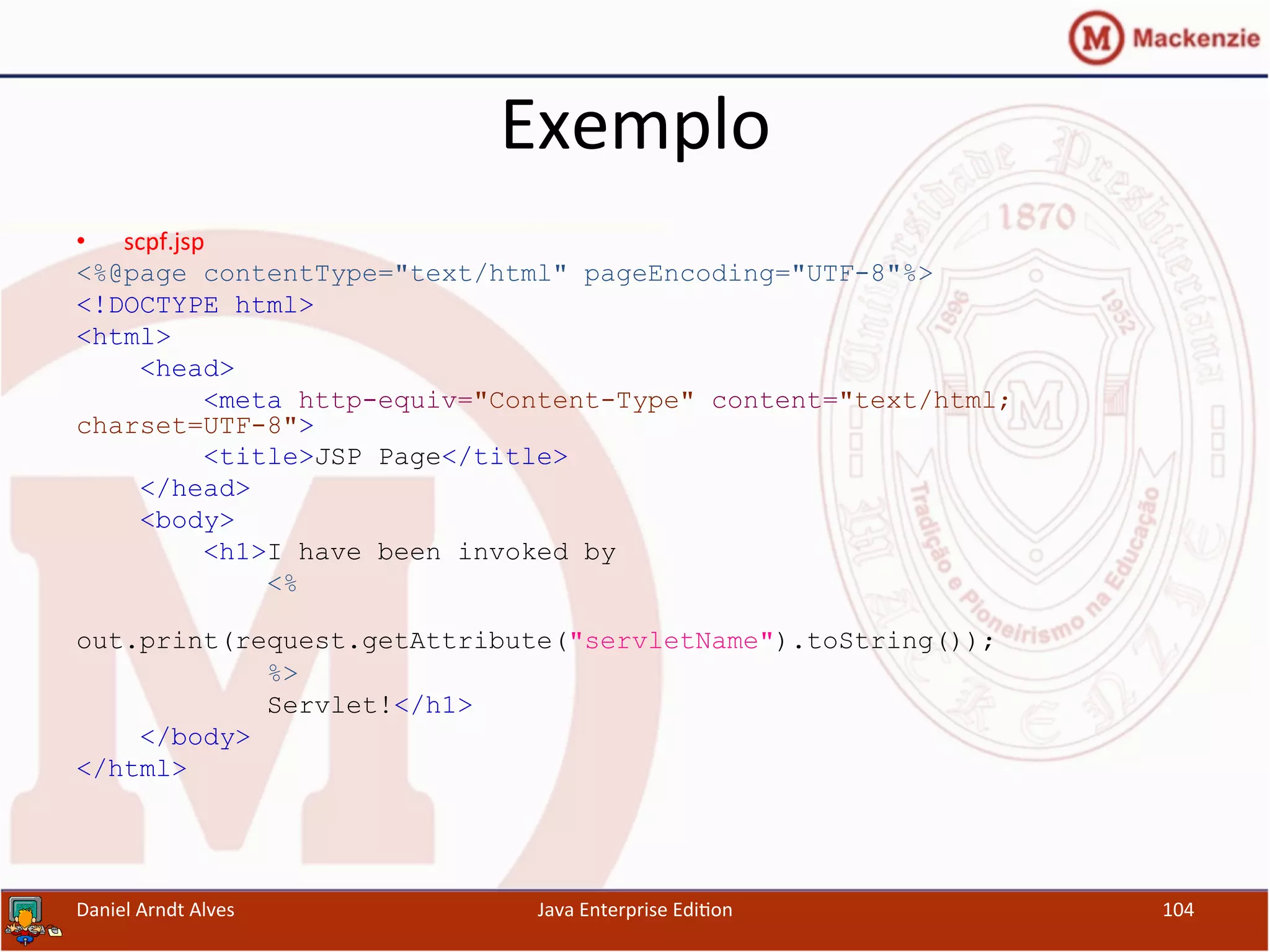 Exemplo	
  
•  scpf.jsp	
  
<%@page contentType="text/html" pageEncoding="UTF-8"%>
<!DOCTYPE html>
<html>
<head>
<meta http-equiv="Content-Type" content="text/html;
charset=UTF-8">
<title>JSP Page</title>
</head>
<body>
<h1>I have been invoked by
<%
out.print(request.getAttribute("servletName").toString());
%>
Servlet!</h1>
</body>
</html>
Daniel	
  Arndt	
  Alves	
   Java	
  Enterprise	
  Edi.on	
   104	
  
 