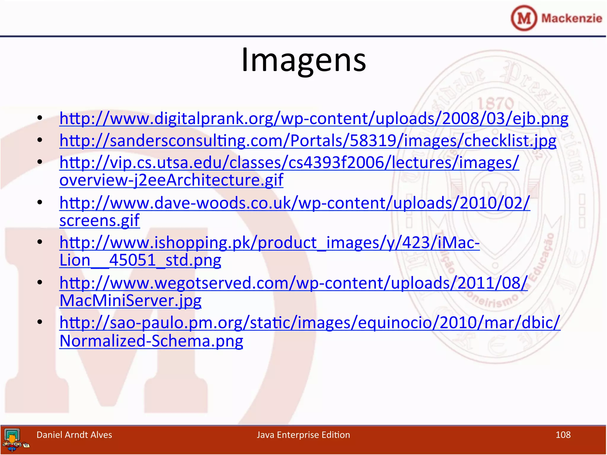 Imagens	
  
•  hxp://www.digitalprank.org/wp-­‐content/uploads/2008/03/ejb.png	
  
•  hxp://sandersconsul.ng.com/Portals/58319/images/checklist.jpg	
  	
  
•  hxp://vip.cs.utsa.edu/classes/cs4393f2006/lectures/images/
overview-­‐j2eeArchitecture.gif	
  	
  
•  hxp://www.dave-­‐woods.co.uk/wp-­‐content/uploads/2010/02/
screens.gif	
  	
  
•  hxp://www.ishopping.pk/product_images/y/423/iMac-­‐
Lion__45051_std.png	
  	
  
•  hxp://www.wegotserved.com/wp-­‐content/uploads/2011/08/
MacMiniServer.jpg	
  	
  
•  hxp://sao-­‐paulo.pm.org/sta.c/images/equinocio/2010/mar/dbic/
Normalized-­‐Schema.png	
  	
  
Daniel	
  Arndt	
  Alves	
   Java	
  Enterprise	
  Edi.on	
   108	
  
 