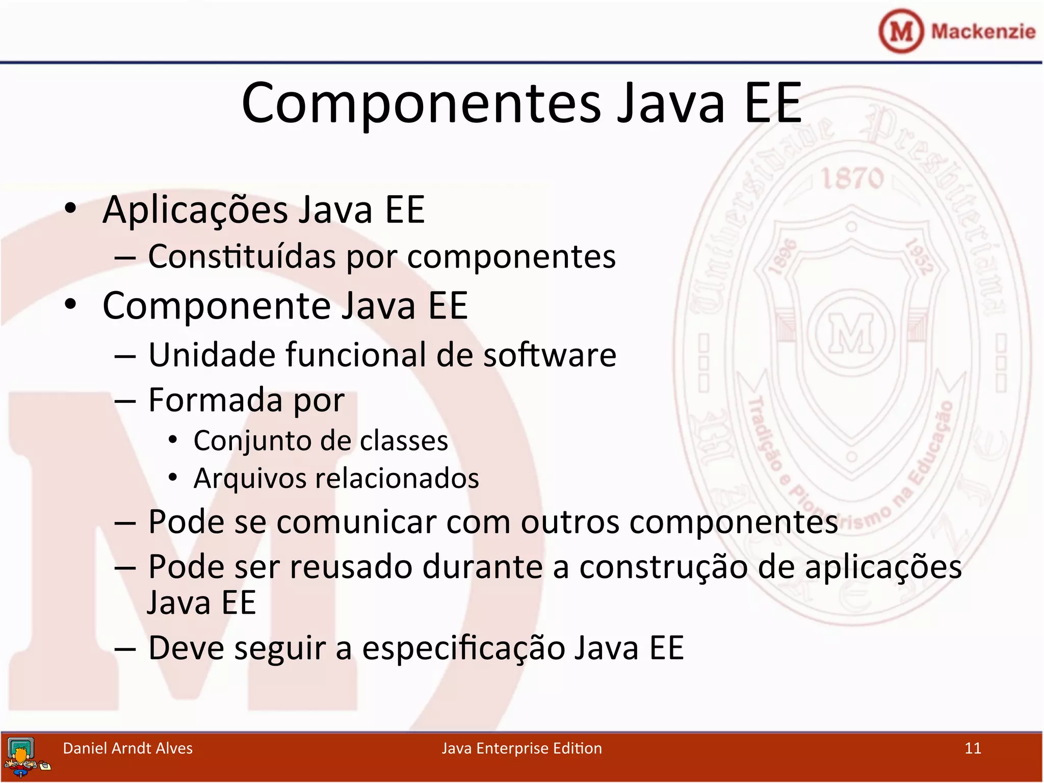 Componentes	
  Java	
  EE	
  
•  Aplicações	
  Java	
  EE	
  
–  Cons.tuídas	
  por	
  componentes	
  
•  Componente	
  Java	
  EE	
  
–  Unidade	
  funcional	
  de	
  sosware	
  
–  Formada	
  por	
  
•  Conjunto	
  de	
  classes	
  
•  Arquivos	
  relacionados	
  
–  Pode	
  se	
  comunicar	
  com	
  outros	
  componentes	
  
–  Pode	
  ser	
  reusado	
  durante	
  a	
  construção	
  de	
  aplicações	
  
Java	
  EE	
  
–  Deve	
  seguir	
  a	
  especiﬁcação	
  Java	
  EE	
  
Daniel	
  Arndt	
  Alves	
   Java	
  Enterprise	
  Edi.on	
   11	
  
 
