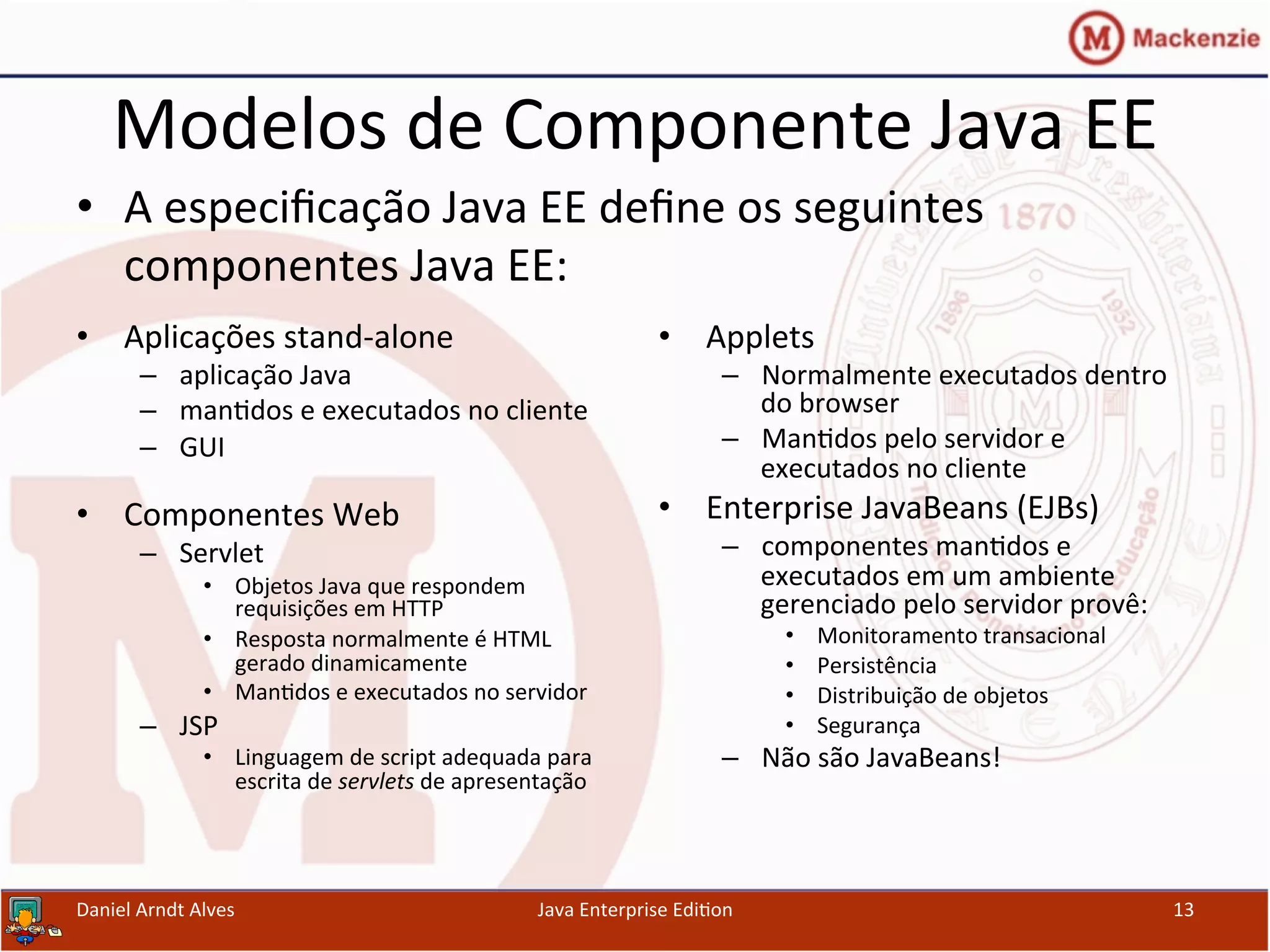 Modelos	
  de	
  Componente	
  Java	
  EE	
  
•  Aplicações	
  stand-­‐alone	
  
–  aplicação	
  Java	
  
–  man.dos	
  e	
  executados	
  no	
  cliente	
  
–  GUI	
  
	
  
•  Componentes	
  Web	
  
–  Servlet	
  
•  Objetos	
  Java	
  que	
  respondem	
  
requisições	
  em	
  HTTP	
  
•  Resposta	
  normalmente	
  é	
  HTML	
  
gerado	
  dinamicamente	
  
•  Man.dos	
  e	
  executados	
  no	
  servidor	
  
–  JSP	
  
•  Linguagem	
  de	
  script	
  adequada	
  para	
  
escrita	
  de	
  servlets	
  de	
  apresentação	
  
•  Applets	
  
–  Normalmente	
  executados	
  dentro	
  
do	
  browser	
  
–  Man.dos	
  pelo	
  servidor	
  e	
  
executados	
  no	
  cliente	
  
•  Enterprise	
  JavaBeans	
  (EJBs)	
  
–  componentes	
  man.dos	
  e	
  
executados	
  em	
  um	
  ambiente	
  
gerenciado	
  pelo	
  servidor	
  provê:	
  	
  
•  Monitoramento	
  transacional	
  
•  Persistência	
  
•  Distribuição	
  de	
  objetos	
  
•  Segurança	
  
–  Não	
  são	
  JavaBeans!	
  
Daniel	
  Arndt	
  Alves	
   Java	
  Enterprise	
  Edi.on	
   13	
  
•  A	
  especiﬁcação	
  Java	
  EE	
  deﬁne	
  os	
  seguintes	
  
componentes	
  Java	
  EE:	
  
 