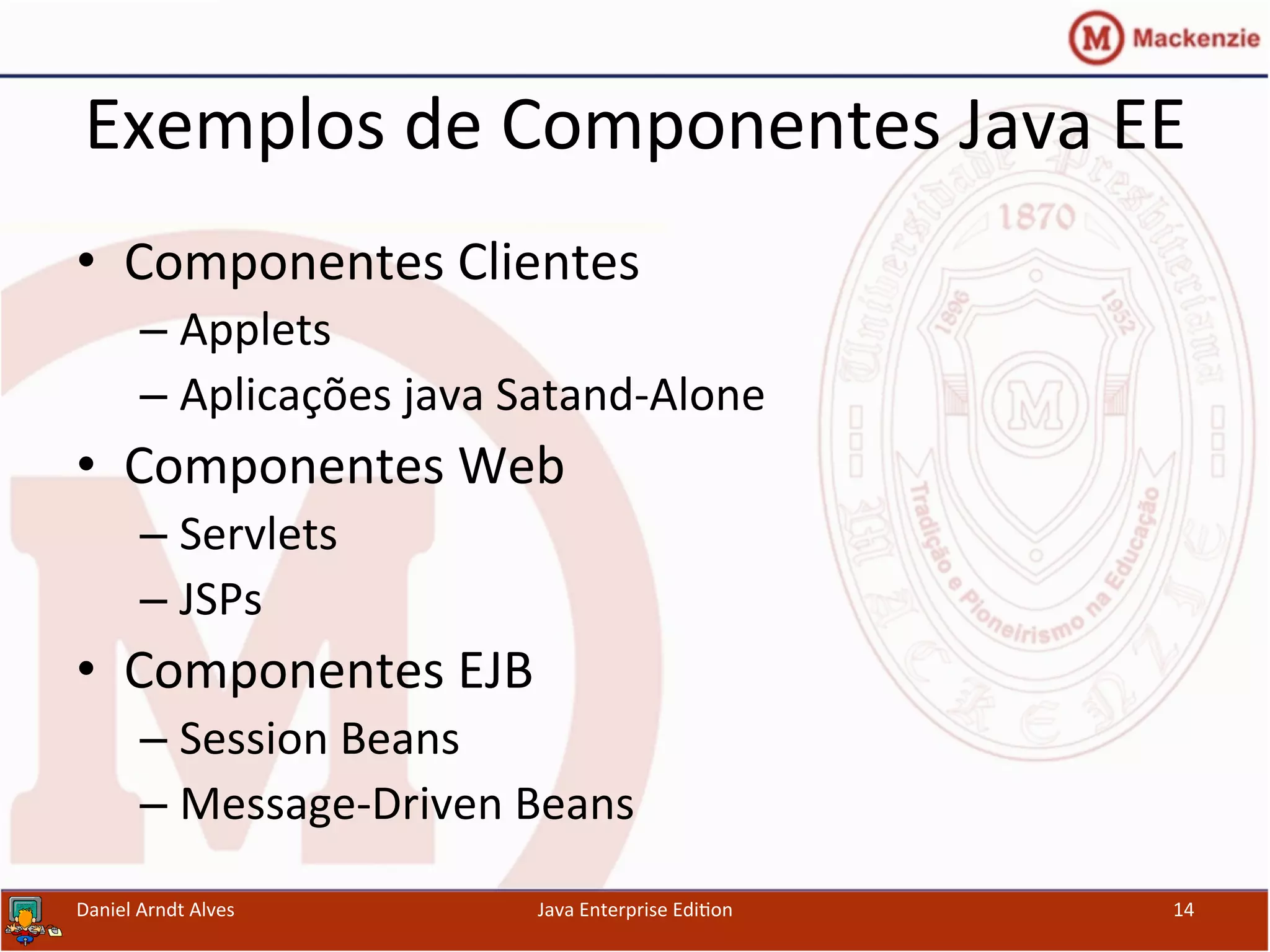 Exemplos	
  de	
  Componentes	
  Java	
  EE	
  
•  Componentes	
  Clientes	
  
– Applets	
  
– Aplicações	
  java	
  Satand-­‐Alone	
  
•  Componentes	
  Web	
  
– Servlets	
  
– JSPs	
  
•  Componentes	
  EJB	
  
– Session	
  Beans	
  
– Message-­‐Driven	
  Beans	
  
Daniel	
  Arndt	
  Alves	
   Java	
  Enterprise	
  Edi.on	
   14	
  
 