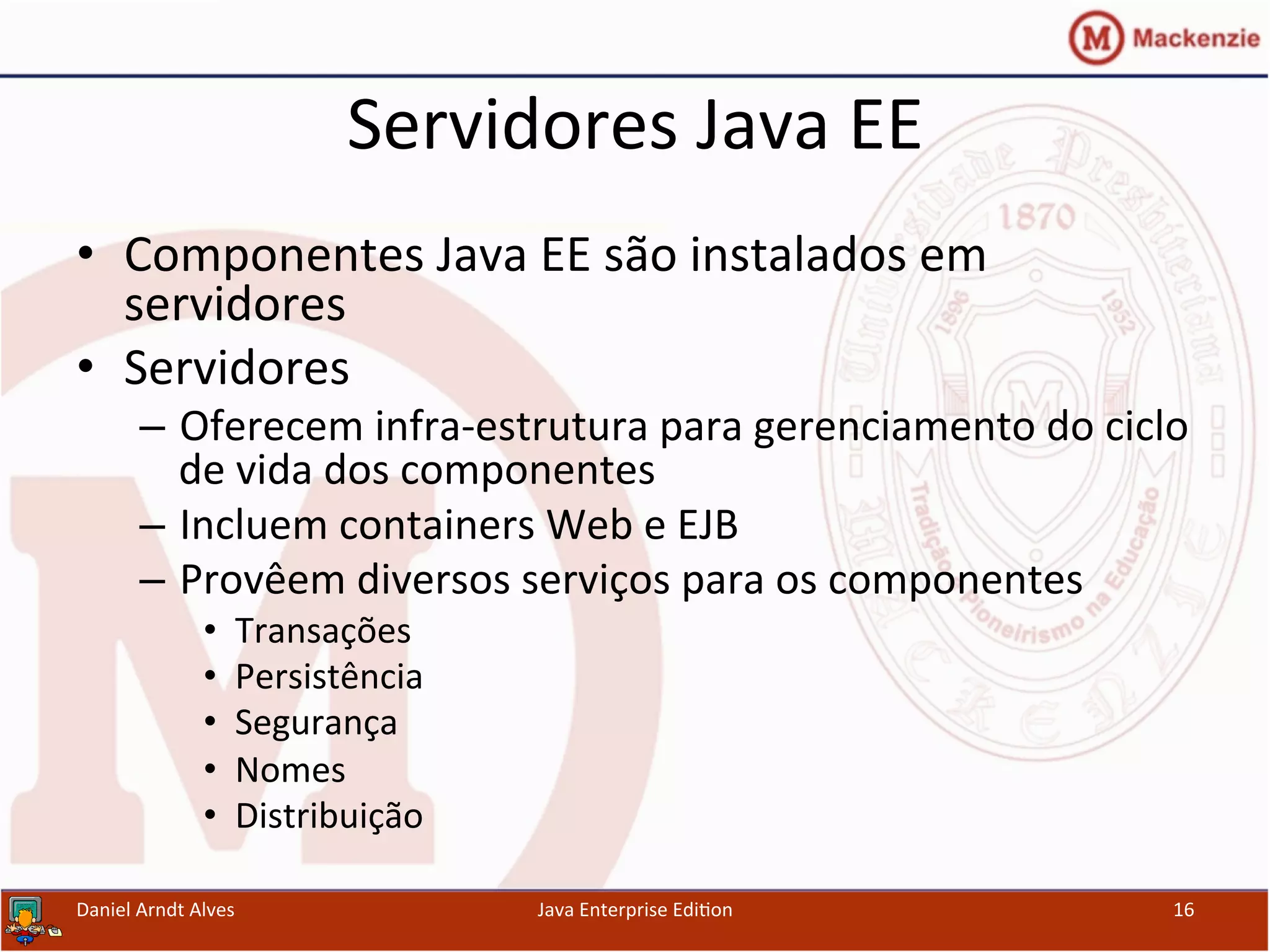Servidores	
  Java	
  EE	
  
•  Componentes	
  Java	
  EE	
  são	
  instalados	
  em	
  
servidores	
  	
  
•  Servidores	
  
–  Oferecem	
  infra-­‐estrutura	
  para	
  gerenciamento	
  do	
  ciclo	
  
de	
  vida	
  dos	
  componentes	
  
–  Incluem	
  containers	
  Web	
  e	
  EJB	
  
–  Provêem	
  diversos	
  serviços	
  para	
  os	
  componentes	
  
•  Transações	
  
•  Persistência	
  
•  Segurança	
  
•  Nomes	
  
•  Distribuição	
  
Daniel	
  Arndt	
  Alves	
   Java	
  Enterprise	
  Edi.on	
   16	
  
 