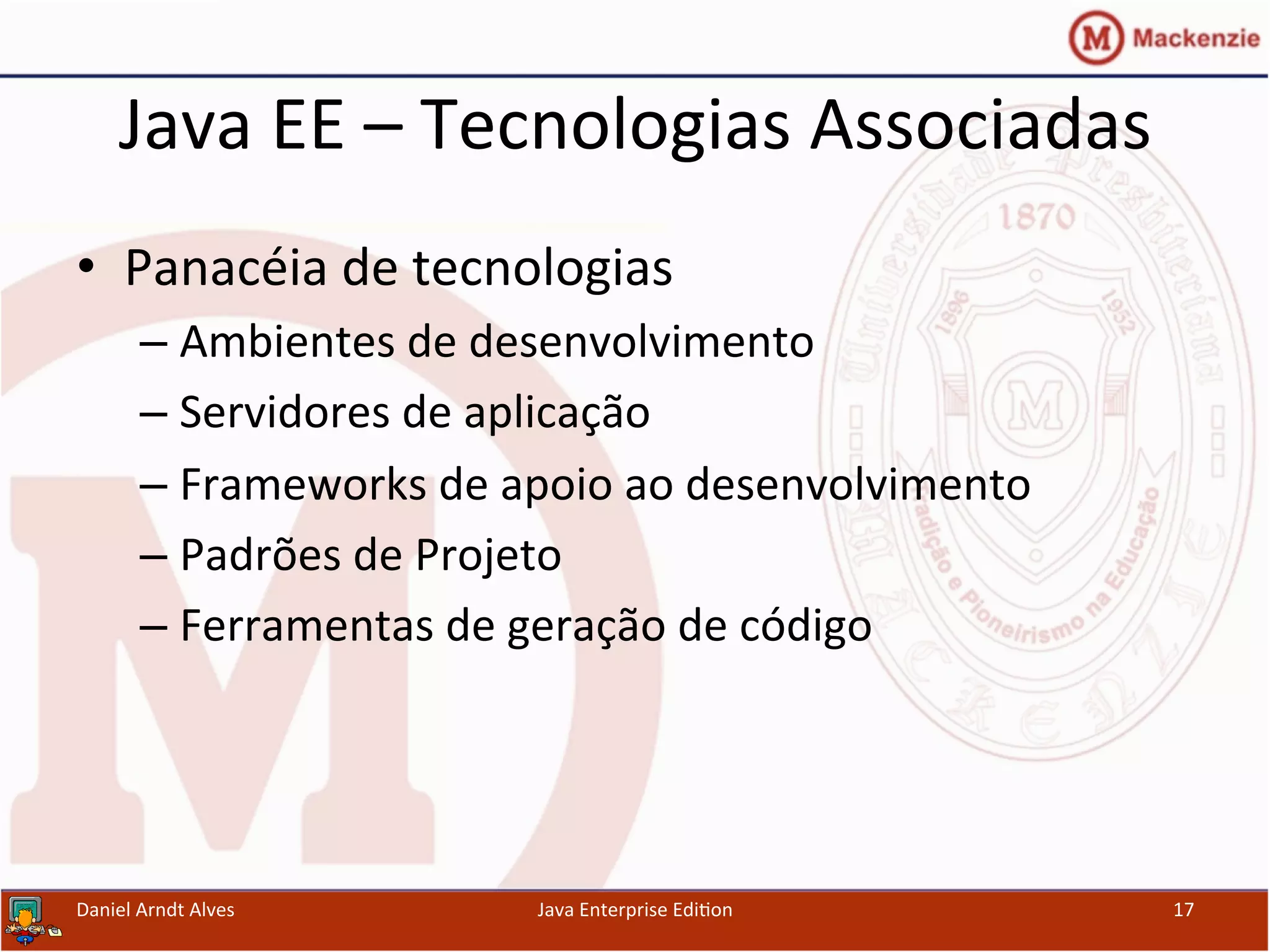 Java	
  EE	
  –	
  Tecnologias	
  Associadas	
  
•  Panacéia	
  de	
  tecnologias	
  
– Ambientes	
  de	
  desenvolvimento	
  
– Servidores	
  de	
  aplicação	
  
– Frameworks	
  de	
  apoio	
  ao	
  desenvolvimento	
  
– Padrões	
  de	
  Projeto	
  
– Ferramentas	
  de	
  geração	
  de	
  código	
  
Daniel	
  Arndt	
  Alves	
   Java	
  Enterprise	
  Edi.on	
   17	
  
 