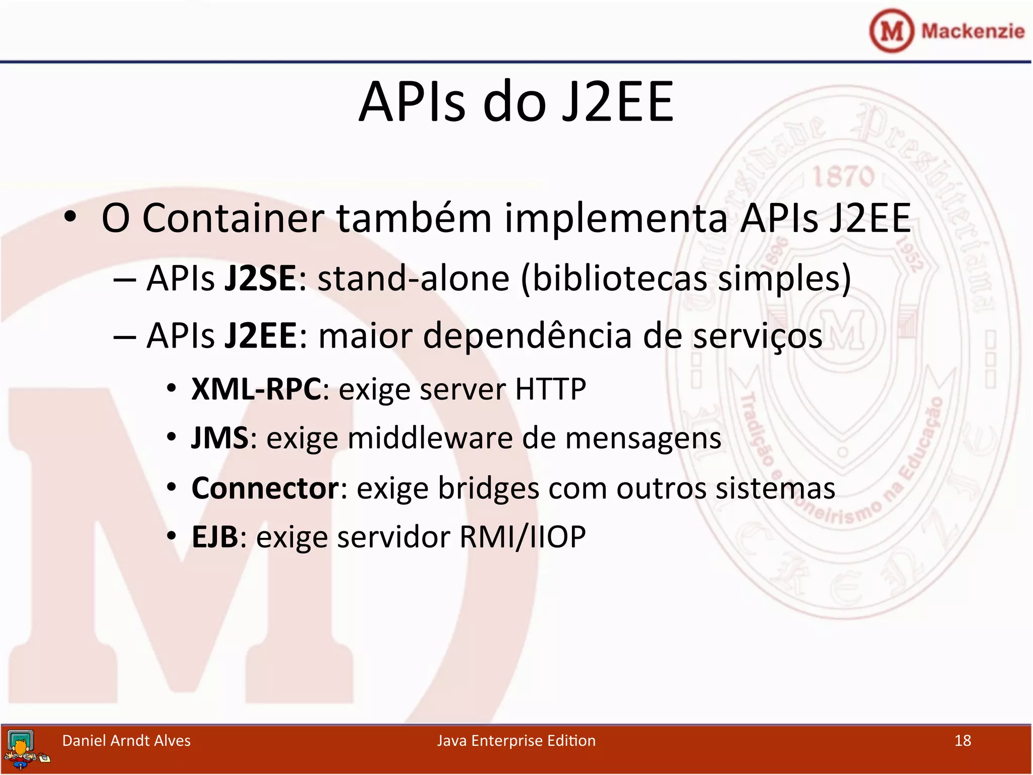 APIs	
  do	
  J2EE	
  
•  O	
  Container	
  também	
  implementa	
  APIs	
  J2EE	
  
– APIs	
  J2SE:	
  stand-­‐alone	
  (bibliotecas	
  simples)	
  
– APIs	
  J2EE:	
  maior	
  dependência	
  de	
  serviços	
  
•  XML-­‐RPC:	
  exige	
  server	
  HTTP	
  
•  JMS:	
  exige	
  middleware	
  de	
  mensagens	
  
•  Connector:	
  exige	
  bridges	
  com	
  outros	
  sistemas	
  
•  EJB:	
  exige	
  servidor	
  RMI/IIOP	
  
Daniel	
  Arndt	
  Alves	
   Java	
  Enterprise	
  Edi.on	
   18	
  
 