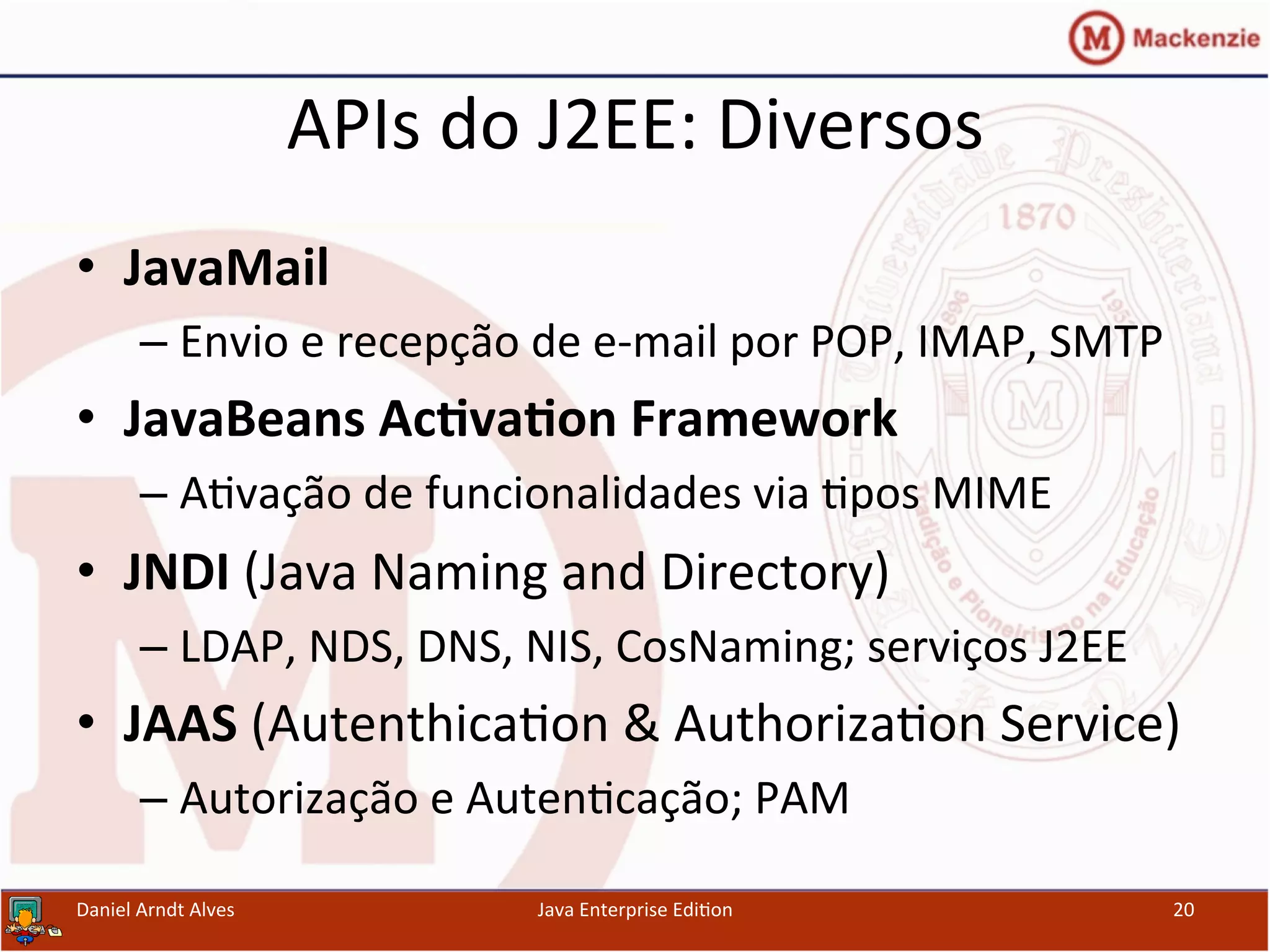 APIs	
  do	
  J2EE:	
  Diversos	
  
•  JavaMail	
  
– Envio	
  e	
  recepção	
  de	
  e-­‐mail	
  por	
  POP,	
  IMAP,	
  SMTP	
  
•  JavaBeans	
  Ac3va3on	
  Framework	
  
– A.vação	
  de	
  funcionalidades	
  via	
  .pos	
  MIME	
  
•  JNDI	
  (Java	
  Naming	
  and	
  Directory)	
  
– LDAP,	
  NDS,	
  DNS,	
  NIS,	
  CosNaming;	
  serviços	
  J2EE	
  
•  JAAS	
  (Autenthica.on	
  &	
  Authoriza.on	
  Service)	
  
– Autorização	
  e	
  Auten.cação;	
  PAM	
  
Daniel	
  Arndt	
  Alves	
   Java	
  Enterprise	
  Edi.on	
   20	
  
 