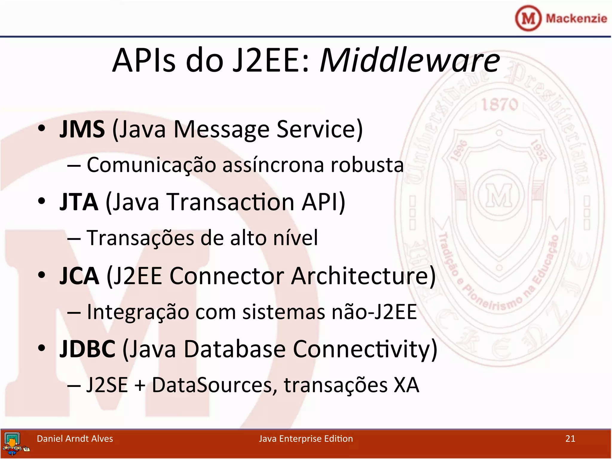 APIs	
  do	
  J2EE:	
  Middleware	
  
•  JMS	
  (Java	
  Message	
  Service)	
  
– Comunicação	
  assíncrona	
  robusta	
  
•  JTA	
  (Java	
  Transac.on	
  API)	
  
– Transações	
  de	
  alto	
  nível	
  
•  JCA	
  (J2EE	
  Connector	
  Architecture)	
  
– Integração	
  com	
  sistemas	
  não-­‐J2EE	
  
•  JDBC	
  (Java	
  Database	
  Connec.vity)	
  
– J2SE	
  +	
  DataSources,	
  transações	
  XA	
  
Daniel	
  Arndt	
  Alves	
   Java	
  Enterprise	
  Edi.on	
   21	
  
 