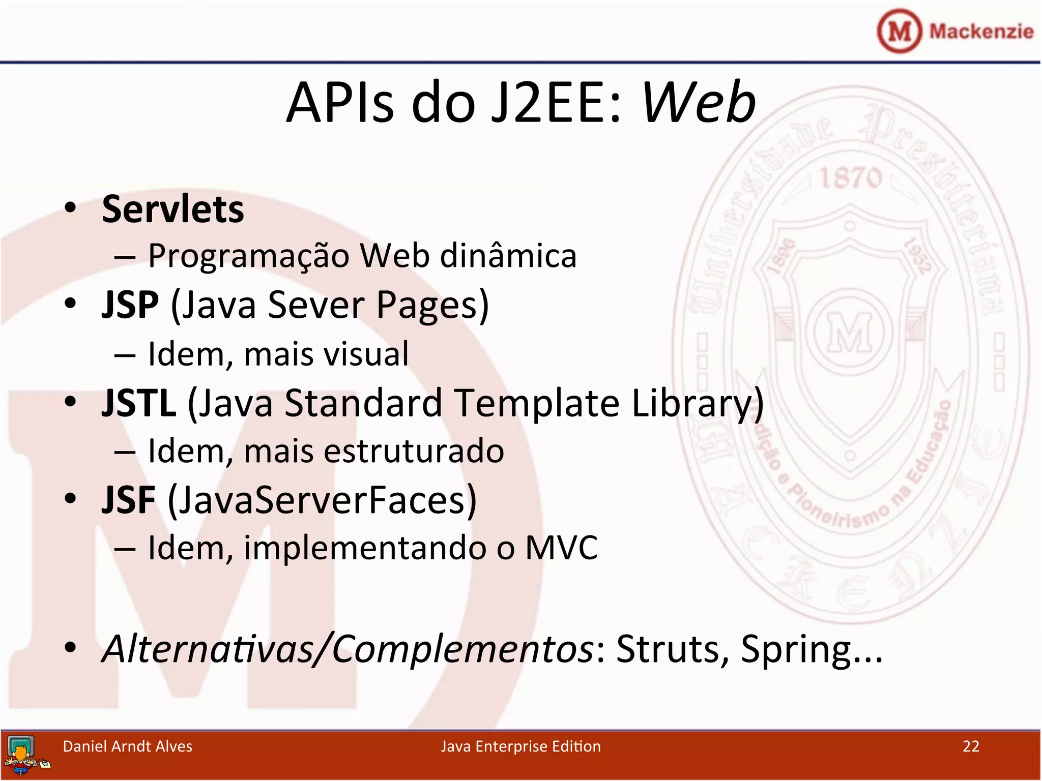 APIs	
  do	
  J2EE:	
  Web	
  
•  Servlets	
  
–  Programação	
  Web	
  dinâmica	
  
•  JSP	
  (Java	
  Sever	
  Pages)	
  
–  Idem,	
  mais	
  visual	
  
•  JSTL	
  (Java	
  Standard	
  Template	
  Library)	
  
–  Idem,	
  mais	
  estruturado	
  
•  JSF	
  (JavaServerFaces)	
  
–  Idem,	
  implementando	
  o	
  MVC	
  
•  Alterna3vas/Complementos:	
  Struts,	
  Spring...	
  
Daniel	
  Arndt	
  Alves	
   Java	
  Enterprise	
  Edi.on	
   22	
  
 