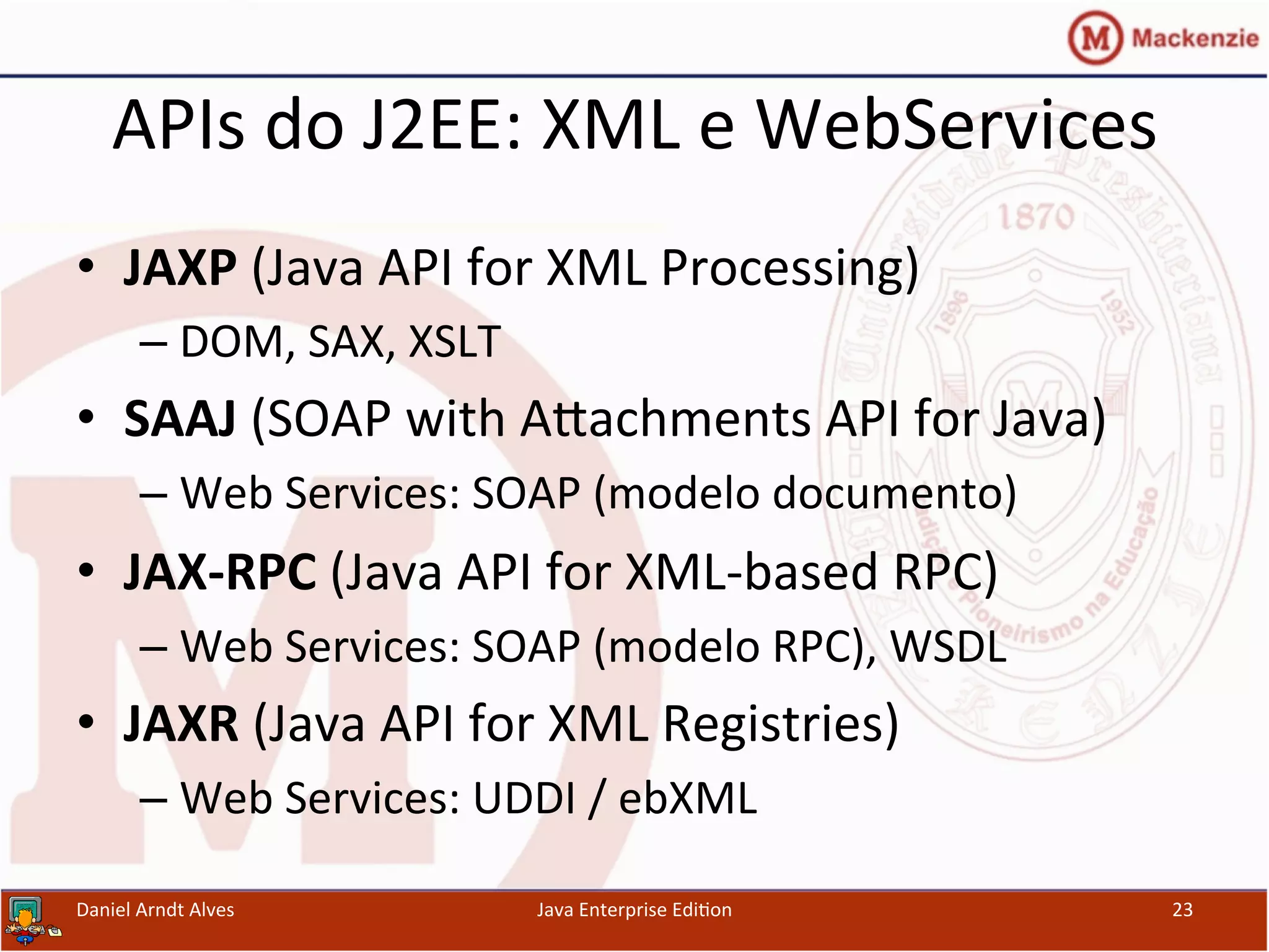 APIs	
  do	
  J2EE:	
  XML	
  e	
  WebServices	
  
•  JAXP	
  (Java	
  API	
  for	
  XML	
  Processing)	
  
– DOM,	
  SAX,	
  XSLT	
  
•  SAAJ	
  (SOAP	
  with	
  Axachments	
  API	
  for	
  Java)	
  
– Web	
  Services:	
  SOAP	
  (modelo	
  documento)	
  
•  JAX-­‐RPC	
  (Java	
  API	
  for	
  XML-­‐based	
  RPC)	
  
– Web	
  Services:	
  SOAP	
  (modelo	
  RPC),	
  WSDL	
  
•  JAXR	
  (Java	
  API	
  for	
  XML	
  Registries)	
  
– Web	
  Services:	
  UDDI	
  /	
  ebXML	
  
Daniel	
  Arndt	
  Alves	
   Java	
  Enterprise	
  Edi.on	
   23	
  
 