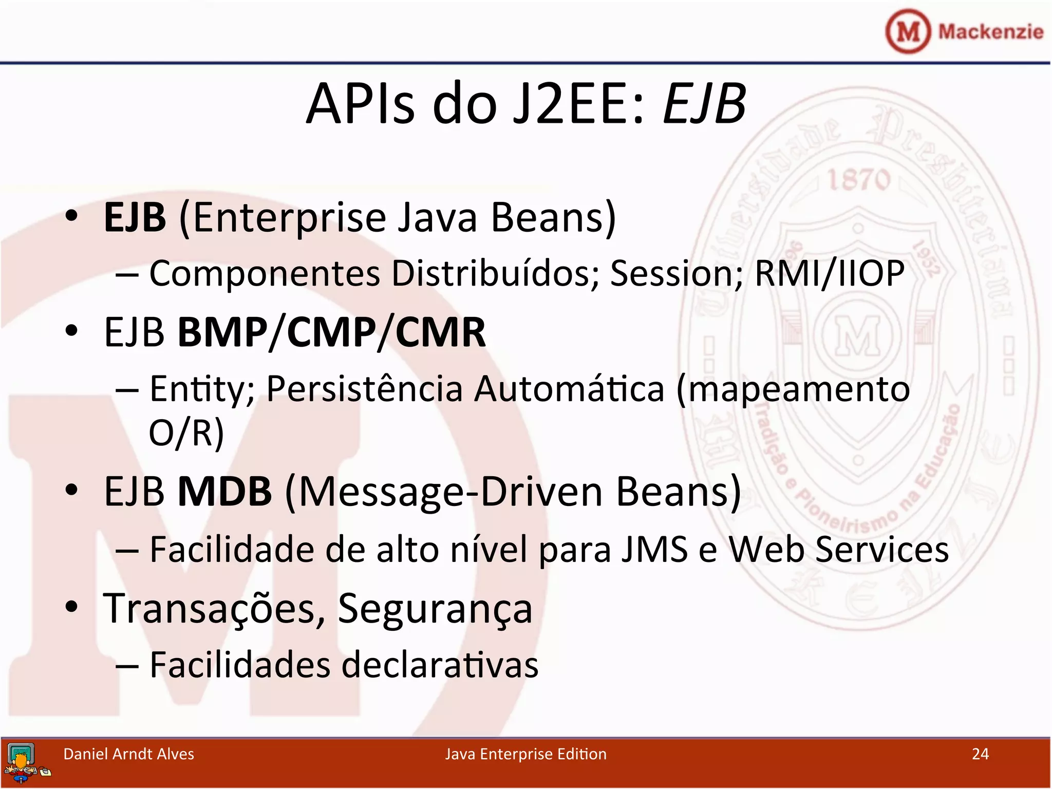 APIs	
  do	
  J2EE:	
  EJB	
  
•  EJB	
  (Enterprise	
  Java	
  Beans)	
  
– Componentes	
  Distribuídos;	
  Session;	
  RMI/IIOP	
  
•  EJB	
  BMP/CMP/CMR	
  
– En.ty;	
  Persistência	
  Automá.ca	
  (mapeamento	
  
O/R)	
  
•  EJB	
  MDB	
  (Message-­‐Driven	
  Beans)	
  
– Facilidade	
  de	
  alto	
  nível	
  para	
  JMS	
  e	
  Web	
  Services	
  
•  Transações,	
  Segurança	
  
– Facilidades	
  declara.vas	
  
Daniel	
  Arndt	
  Alves	
   Java	
  Enterprise	
  Edi.on	
   24	
  
 