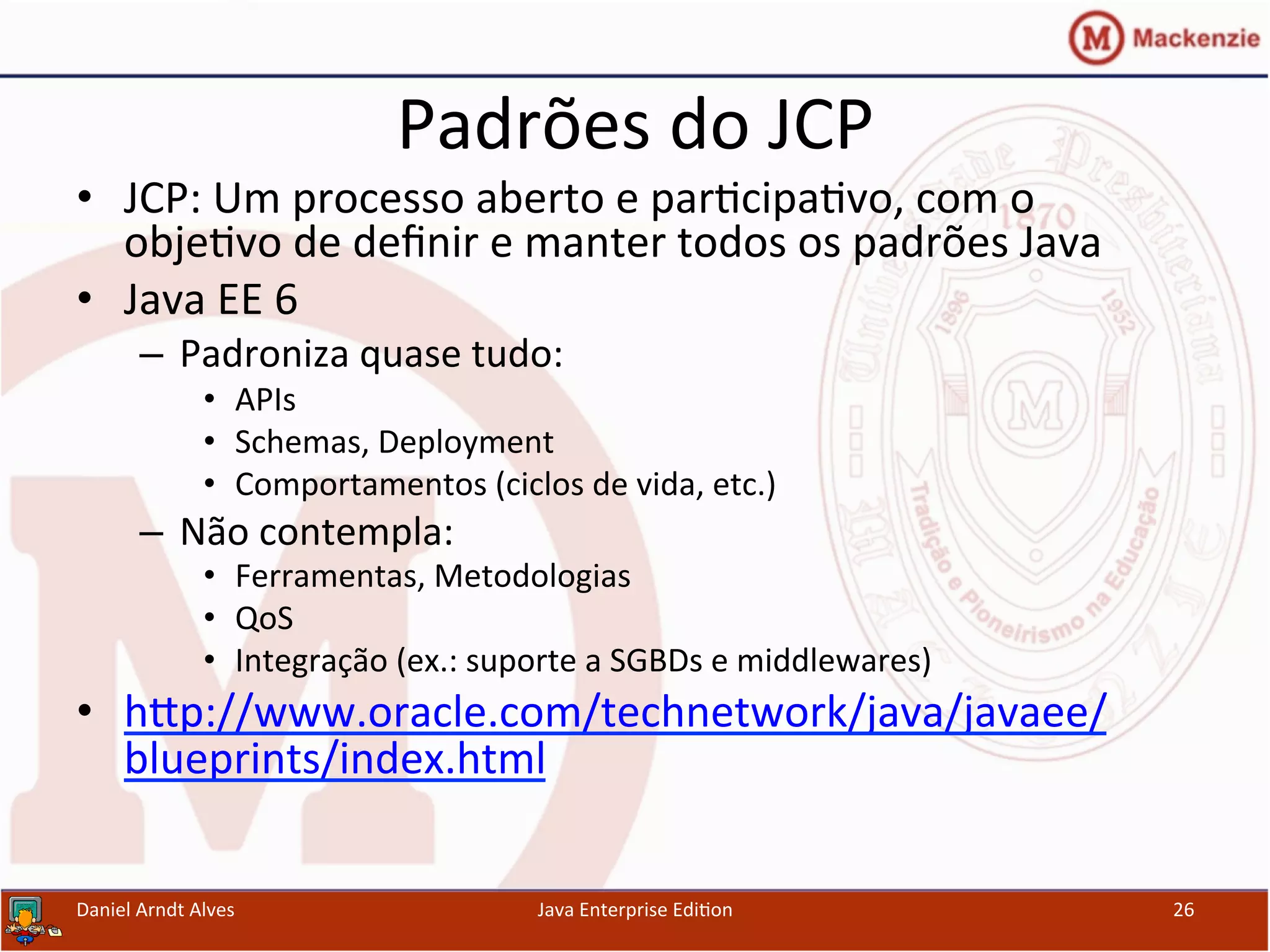 Padrões	
  do	
  JCP	
  
•  JCP:	
  Um	
  processo	
  aberto	
  e	
  par.cipa.vo,	
  com	
  o	
  
obje.vo	
  de	
  deﬁnir	
  e	
  manter	
  todos	
  os	
  padrões	
  Java	
  
•  Java	
  EE	
  6	
  
–  Padroniza	
  quase	
  tudo:	
  
•  APIs	
  
•  Schemas,	
  Deployment	
  
•  Comportamentos	
  (ciclos	
  de	
  vida,	
  etc.)	
  
–  Não	
  contempla:	
  
•  Ferramentas,	
  Metodologias	
  
•  QoS	
  
•  Integração	
  (ex.:	
  suporte	
  a	
  SGBDs	
  e	
  middlewares)	
  
•  hxp://www.oracle.com/technetwork/java/javaee/
blueprints/index.html	
  
Daniel	
  Arndt	
  Alves	
   Java	
  Enterprise	
  Edi.on	
   26	
  
 
