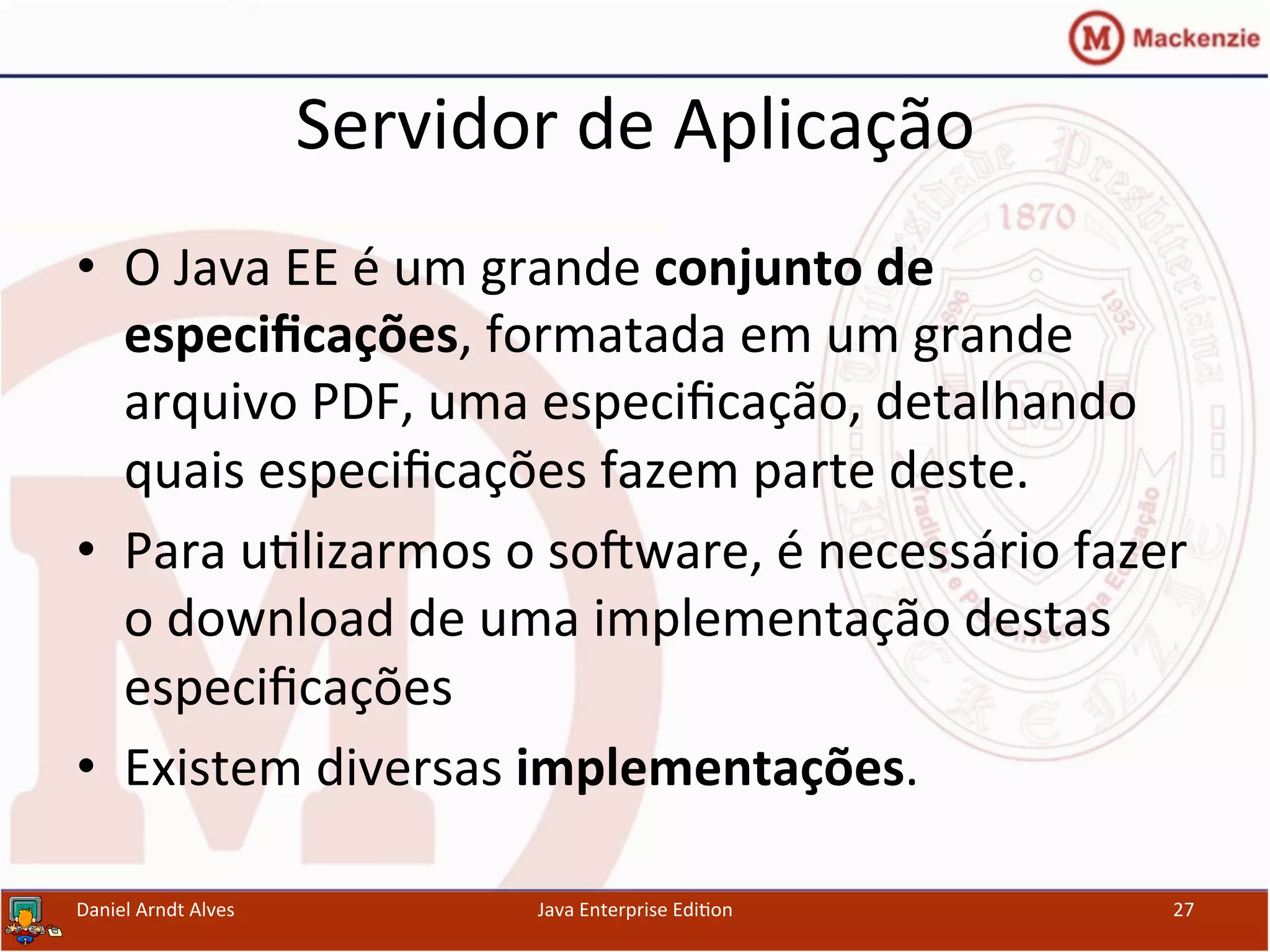 Servidor	
  de	
  Aplicação	
  
•  O	
  Java	
  EE	
  é	
  um	
  grande	
  conjunto	
  de	
  
especiﬁcações,	
  formatada	
  em	
  um	
  grande	
  
arquivo	
  PDF,	
  uma	
  especiﬁcação,	
  detalhando	
  
quais	
  especiﬁcações	
  fazem	
  parte	
  deste.	
  
•  Para	
  u.lizarmos	
  o	
  sosware,	
  é	
  necessário	
  fazer	
  
o	
  download	
  de	
  uma	
  implementação	
  destas	
  
especiﬁcações	
  
•  Existem	
  diversas	
  implementações.	
  
Daniel	
  Arndt	
  Alves	
   Java	
  Enterprise	
  Edi.on	
   27	
  
 