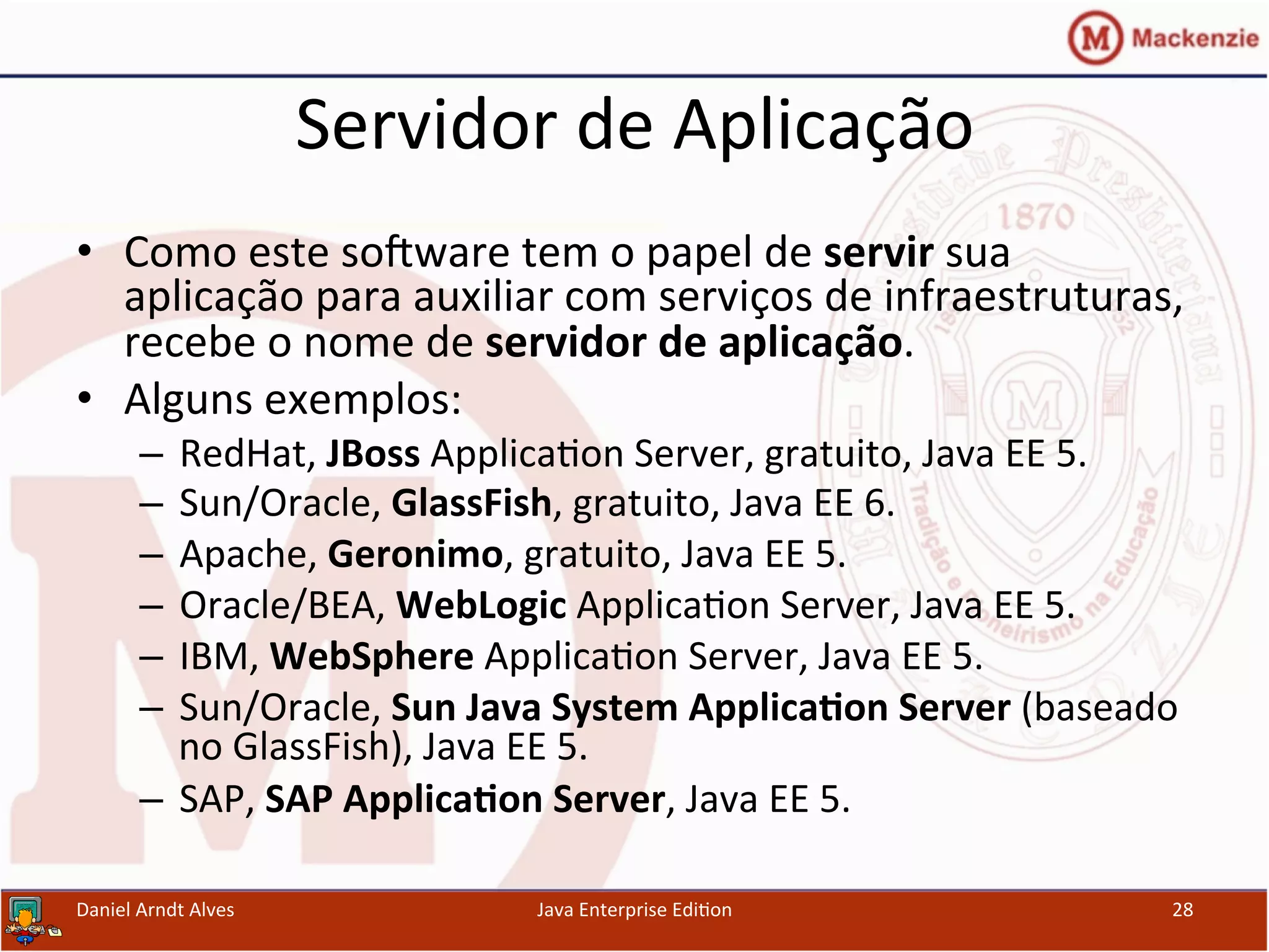 Servidor	
  de	
  Aplicação	
  
•  Como	
  este	
  sosware	
  tem	
  o	
  papel	
  de	
  servir	
  sua	
  
aplicação	
  para	
  auxiliar	
  com	
  serviços	
  de	
  infraestruturas,	
  
recebe	
  o	
  nome	
  de	
  servidor	
  de	
  aplicação.	
  
•  Alguns	
  exemplos:	
  
–  RedHat,	
  JBoss	
  Applica.on	
  Server,	
  gratuito,	
  Java	
  EE	
  5.	
  
–  Sun/Oracle,	
  GlassFish,	
  gratuito,	
  Java	
  EE	
  6.	
  
–  Apache,	
  Geronimo,	
  gratuito,	
  Java	
  EE	
  5.	
  
–  Oracle/BEA,	
  WebLogic	
  Applica.on	
  Server,	
  Java	
  EE	
  5.	
  
–  IBM,	
  WebSphere	
  Applica.on	
  Server,	
  Java	
  EE	
  5.	
  
–  Sun/Oracle,	
  Sun	
  Java	
  System	
  Applica3on	
  Server	
  (baseado	
  
no	
  GlassFish),	
  Java	
  EE	
  5.	
  
–  SAP,	
  SAP	
  Applica3on	
  Server,	
  Java	
  EE	
  5.	
  
Daniel	
  Arndt	
  Alves	
   Java	
  Enterprise	
  Edi.on	
   28	
  
 