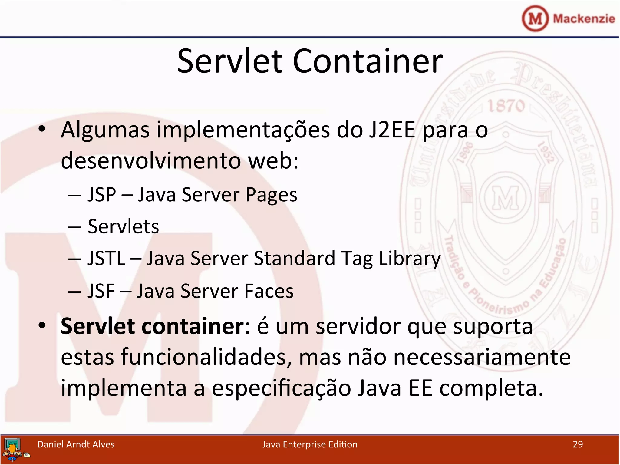 Servlet	
  Container	
  
•  Algumas	
  implementações	
  do	
  J2EE	
  para	
  o	
  
desenvolvimento	
  web:	
  
–  JSP	
  –	
  Java	
  Server	
  Pages	
  
–  Servlets	
  
–  JSTL	
  –	
  Java	
  Server	
  Standard	
  Tag	
  Library	
  
–  JSF	
  –	
  Java	
  Server	
  Faces	
  
•  Servlet	
  container:	
  é	
  um	
  servidor	
  que	
  suporta	
  
estas	
  funcionalidades,	
  mas	
  não	
  necessariamente	
  
implementa	
  a	
  especiﬁcação	
  Java	
  EE	
  completa.	
  
Daniel	
  Arndt	
  Alves	
   Java	
  Enterprise	
  Edi.on	
   29	
  
 