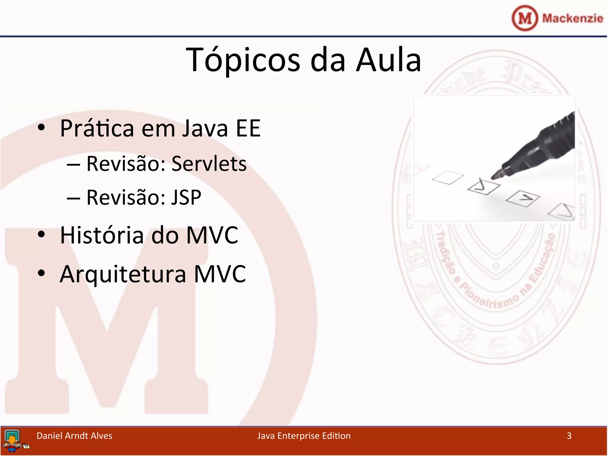 Tópicos	
  da	
  Aula	
  
•  Prá.ca	
  em	
  Java	
  EE	
  
– Revisão:	
  Servlets	
  
– Revisão:	
  JSP	
  
•  História	
  do	
  MVC	
  
•  Arquitetura	
  MVC	
  
Java	
  Enterprise	
  Edi.on	
   3	
  Daniel	
  Arndt	
  Alves	
  
 