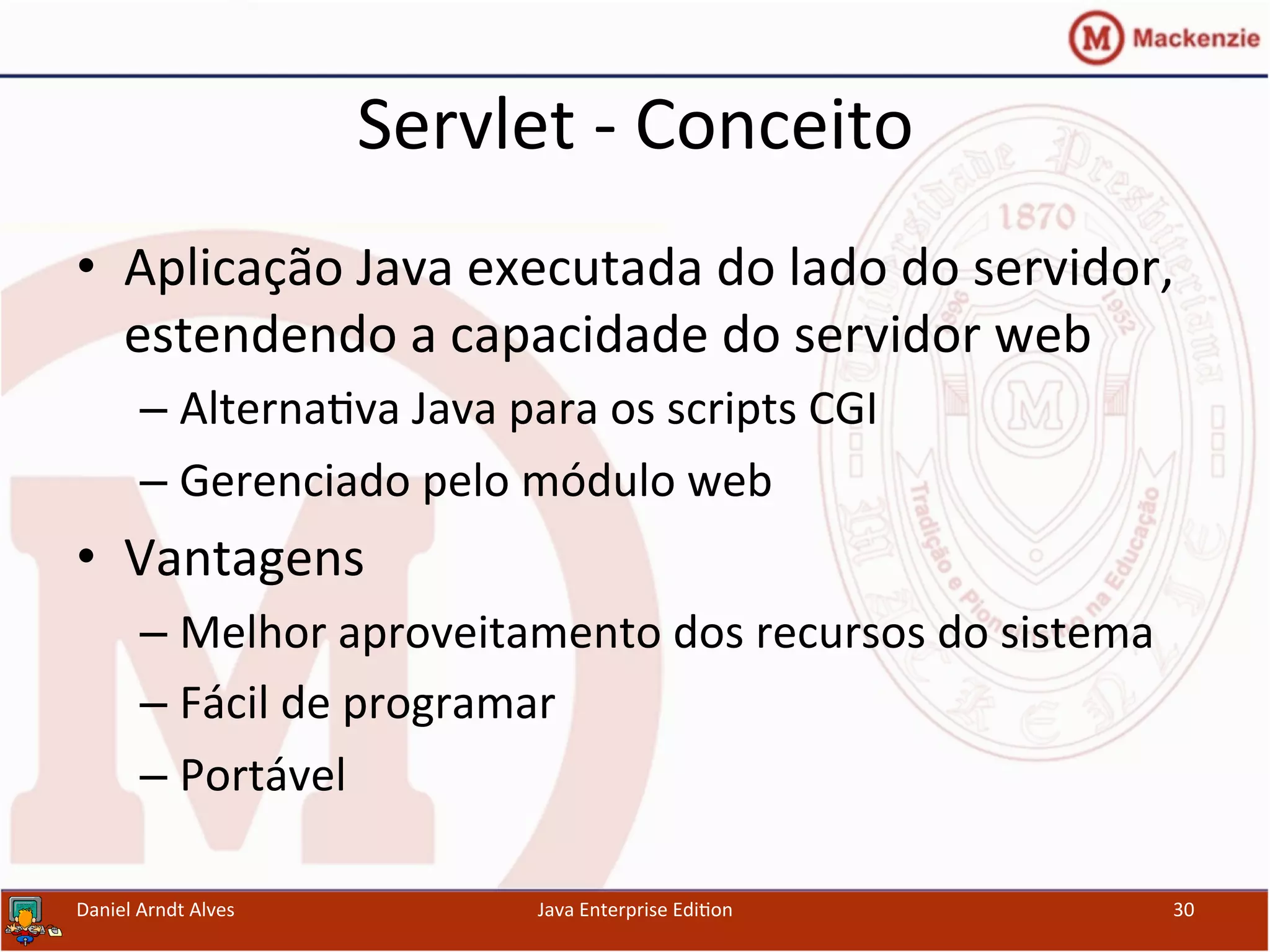 Servlet	
  -­‐	
  Conceito	
  
•  Aplicação	
  Java	
  executada	
  do	
  lado	
  do	
  servidor,	
  
estendendo	
  a	
  capacidade	
  do	
  servidor	
  web	
  
– Alterna.va	
  Java	
  para	
  os	
  scripts	
  CGI	
  
– Gerenciado	
  pelo	
  módulo	
  web	
  
•  Vantagens	
  
– Melhor	
  aproveitamento	
  dos	
  recursos	
  do	
  sistema	
  
– Fácil	
  de	
  programar	
  
– Portável	
  
Daniel	
  Arndt	
  Alves	
   Java	
  Enterprise	
  Edi.on	
   30	
  
 