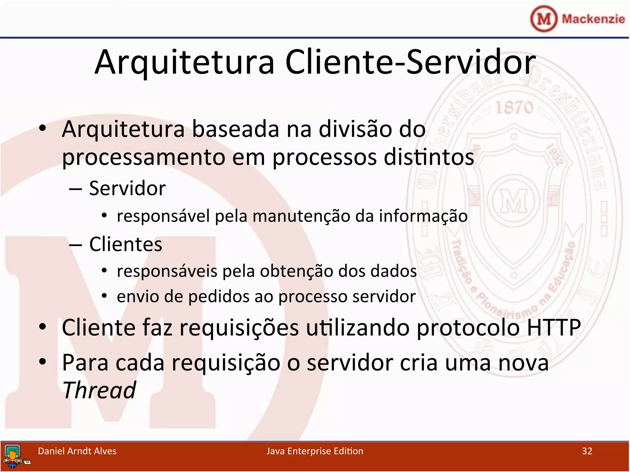 Arquitetura	
  Cliente-­‐Servidor	
  
•  Arquitetura	
  baseada	
  na	
  divisão	
  do	
  
processamento	
  em	
  processos	
  dis.ntos	
  
–  Servidor	
  
•  responsável	
  pela	
  manutenção	
  da	
  informação	
  
–  Clientes	
  
•  responsáveis	
  pela	
  obtenção	
  dos	
  dados	
  
•  envio	
  de	
  pedidos	
  ao	
  processo	
  servidor	
  
•  Cliente	
  faz	
  requisições	
  u.lizando	
  protocolo	
  HTTP	
  
•  Para	
  cada	
  requisição	
  o	
  servidor	
  cria	
  uma	
  nova	
  
Thread	
  
Daniel	
  Arndt	
  Alves	
   Java	
  Enterprise	
  Edi.on	
   32	
  
 