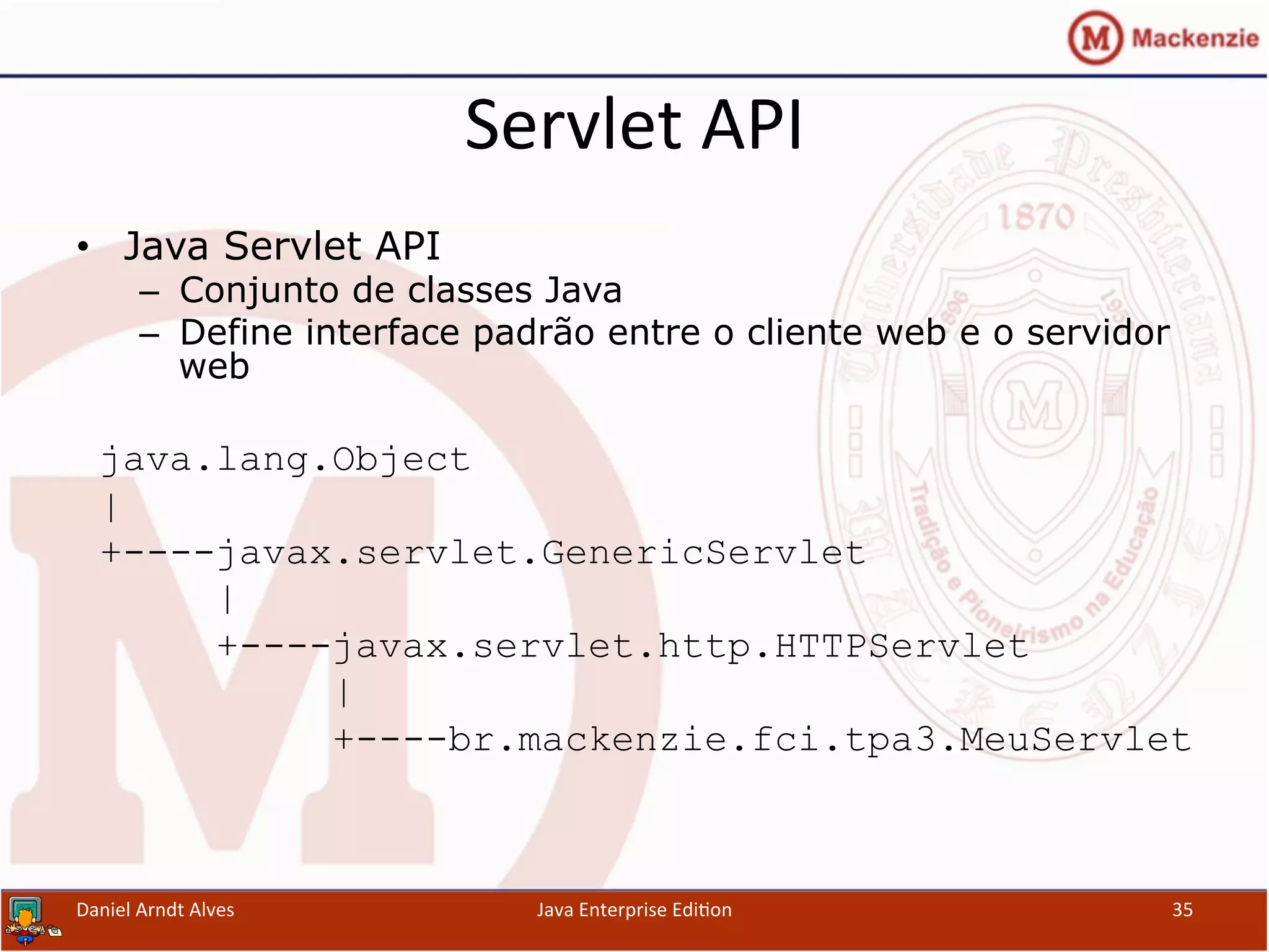 Servlet	
  API	
  
•  Java Servlet API
–  Conjunto de classes Java
–  Define interface padrão entre o cliente web e o servidor
web
java.lang.Object
|
+----javax.servlet.GenericServlet
|
+----javax.servlet.http.HTTPServlet
|
+----br.mackenzie.fci.tpa3.MeuServlet
Daniel	
  Arndt	
  Alves	
   Java	
  Enterprise	
  Edi.on	
   35	
  
 