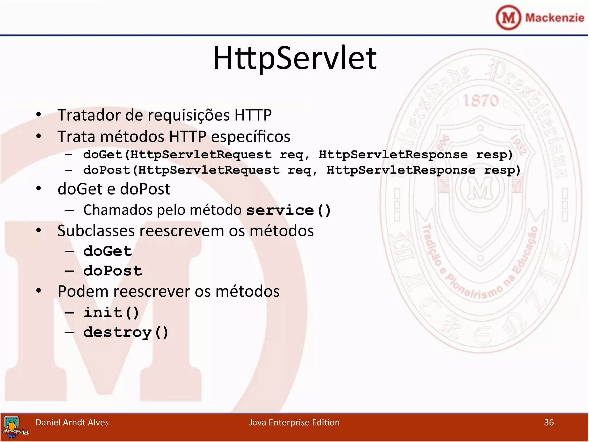 HxpServlet	
  
•  Tratador	
  de	
  requisições	
  HTTP	
  
•  Trata	
  métodos	
  HTTP	
  especíﬁcos	
  
–  doGet(HttpServletRequest req, HttpServletResponse resp)
–  doPost(HttpServletRequest req, HttpServletResponse resp)
•  doGet	
  e	
  doPost	
  
–  Chamados	
  pelo	
  método	
  service()
•  Subclasses	
  reescrevem	
  os	
  métodos	
  
–  doGet
–  doPost
•  Podem	
  reescrever	
  os	
  métodos	
  	
  
–  init()
–  destroy()
Daniel	
  Arndt	
  Alves	
   Java	
  Enterprise	
  Edi.on	
   36	
  
 
