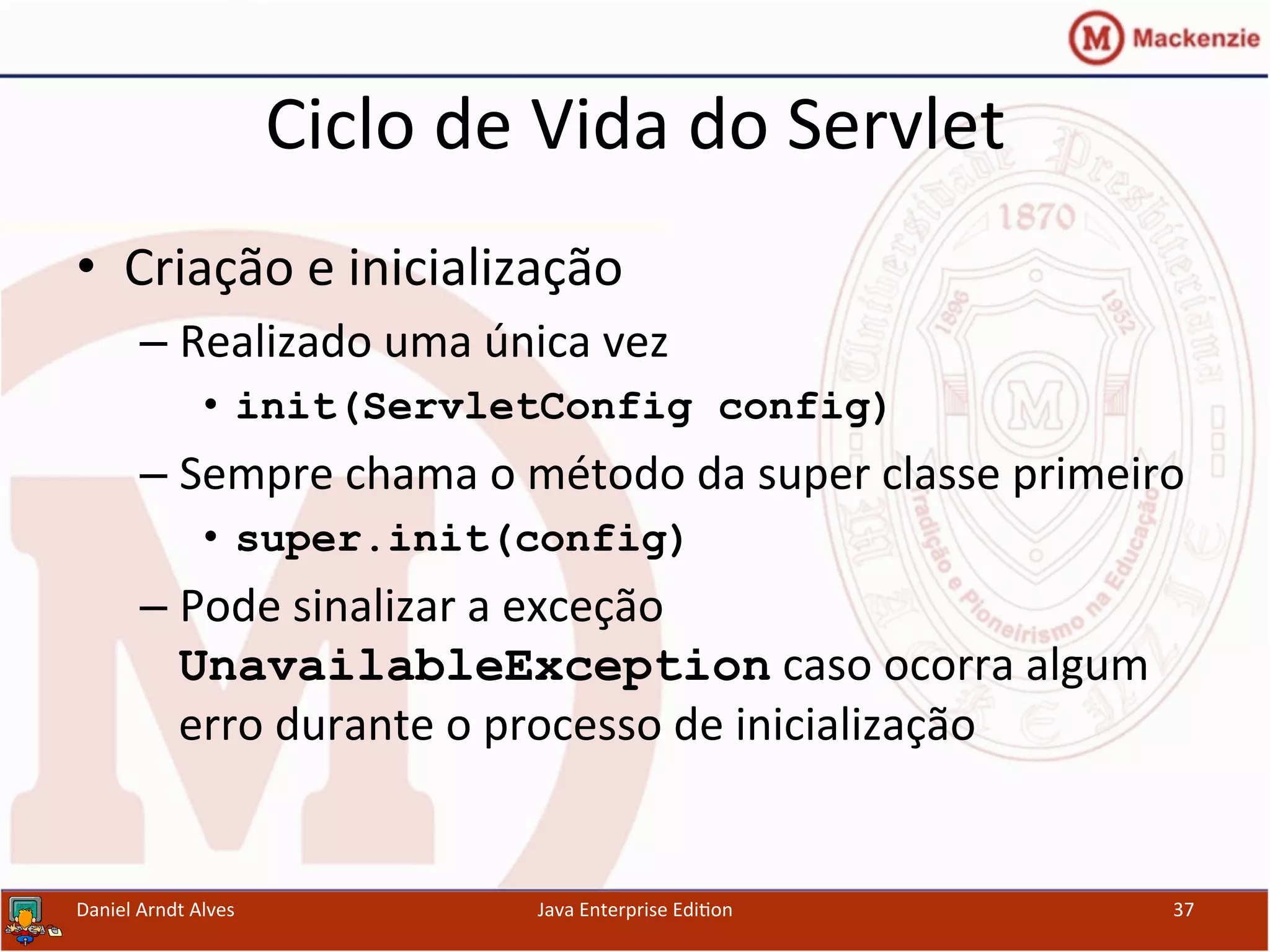 Ciclo	
  de	
  Vida	
  do	
  Servlet	
  
•  Criação	
  e	
  inicialização	
  
– Realizado	
  uma	
  única	
  vez	
  
•  init(ServletConfig config)
– Sempre	
  chama	
  o	
  método	
  da	
  super	
  classe	
  primeiro	
  
•  super.init(config)
– Pode	
  sinalizar	
  a	
  exceção	
  
UnavailableException	
  caso	
  ocorra	
  algum	
  
erro	
  durante	
  o	
  processo	
  de	
  inicialização	
  
Daniel	
  Arndt	
  Alves	
   Java	
  Enterprise	
  Edi.on	
   37	
  
 