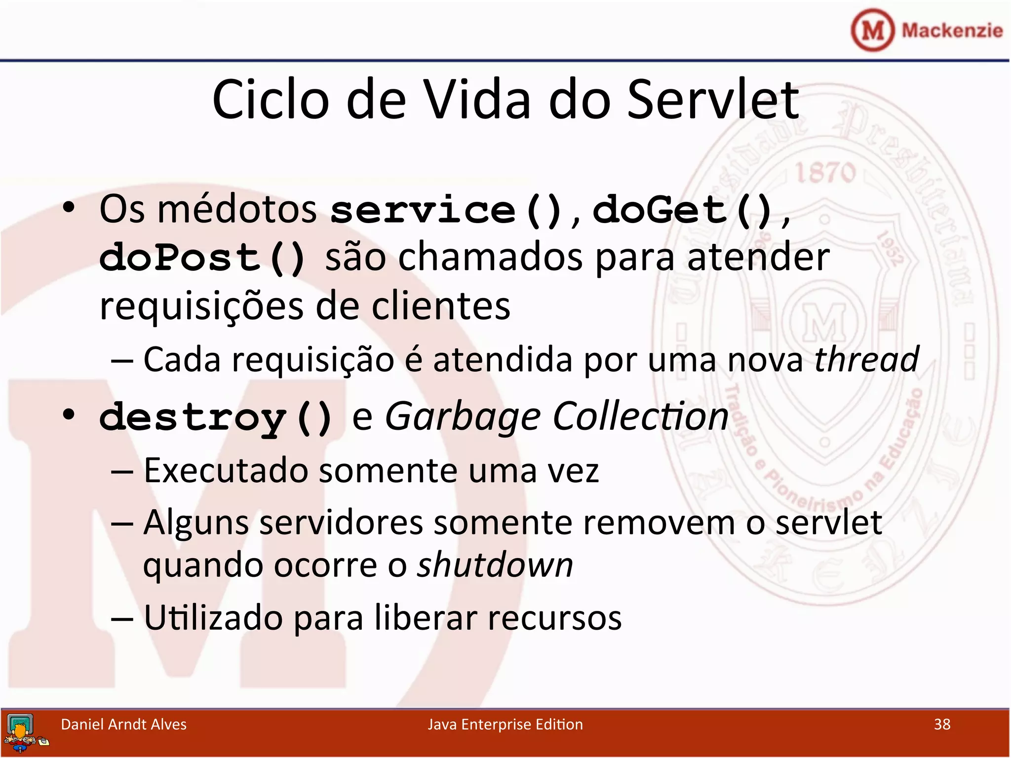 Ciclo	
  de	
  Vida	
  do	
  Servlet	
  
•  Os	
  médotos	
  service(),	
  doGet(),	
  
doPost()	
  são	
  chamados	
  para	
  atender	
  
requisições	
  de	
  clientes	
  
– Cada	
  requisição	
  é	
  atendida	
  por	
  uma	
  nova	
  thread	
  
•  destroy()	
  e	
  Garbage	
  Collec3on	
  
– Executado	
  somente	
  uma	
  vez	
  
– Alguns	
  servidores	
  somente	
  removem	
  o	
  servlet	
  
quando	
  ocorre	
  o	
  shutdown	
  
– U.lizado	
  para	
  liberar	
  recursos	
  
Daniel	
  Arndt	
  Alves	
   Java	
  Enterprise	
  Edi.on	
   38	
  
 
