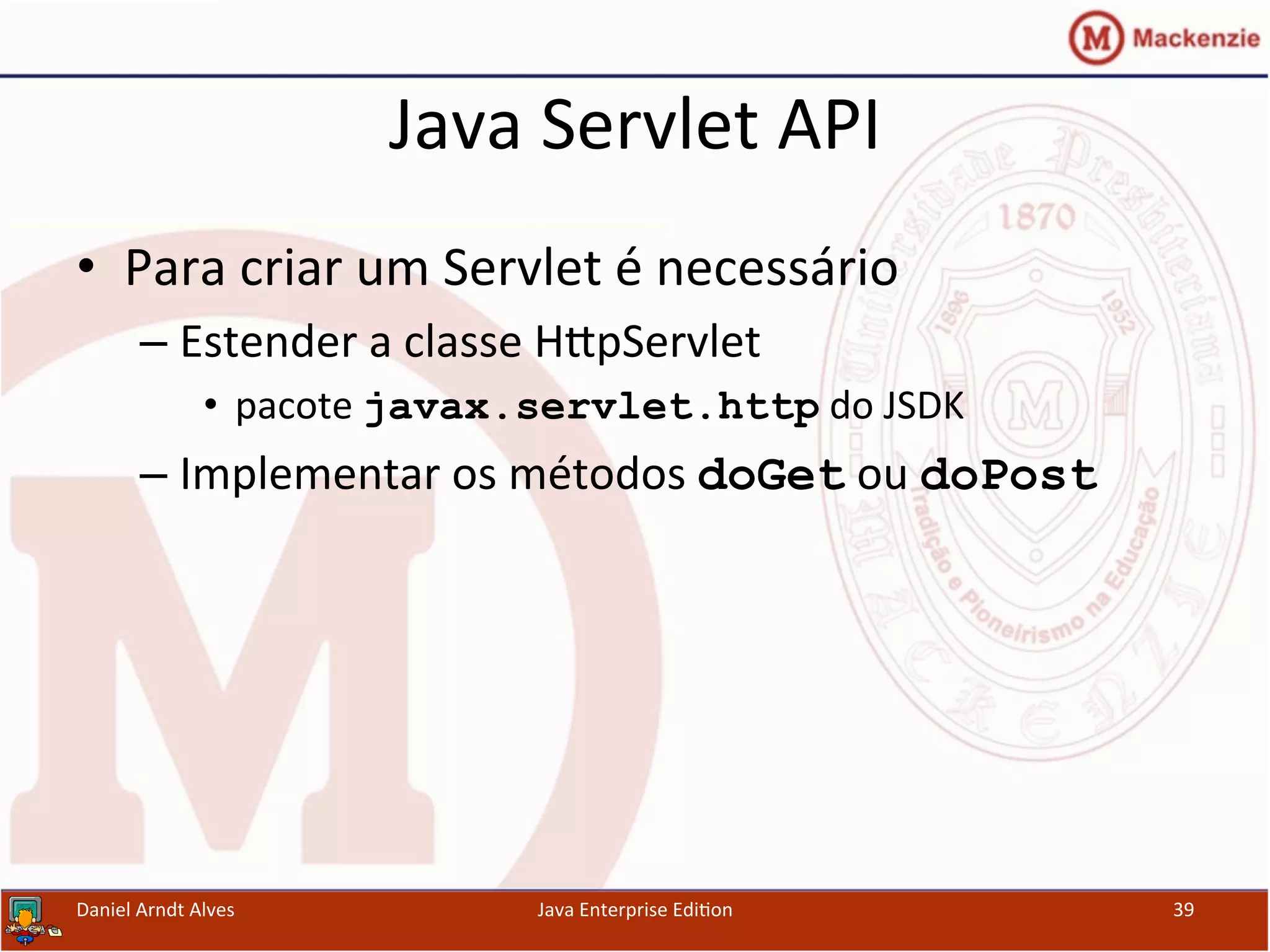 Java	
  Servlet	
  API	
  
•  Para	
  criar	
  um	
  Servlet	
  é	
  necessário	
  
– Estender	
  a	
  classe	
  HxpServlet	
  	
  
•  pacote	
  javax.servlet.http	
  do	
  JSDK	
  
– Implementar	
  os	
  métodos	
  doGet	
  ou	
  doPost
Daniel	
  Arndt	
  Alves	
   Java	
  Enterprise	
  Edi.on	
   39	
  
 