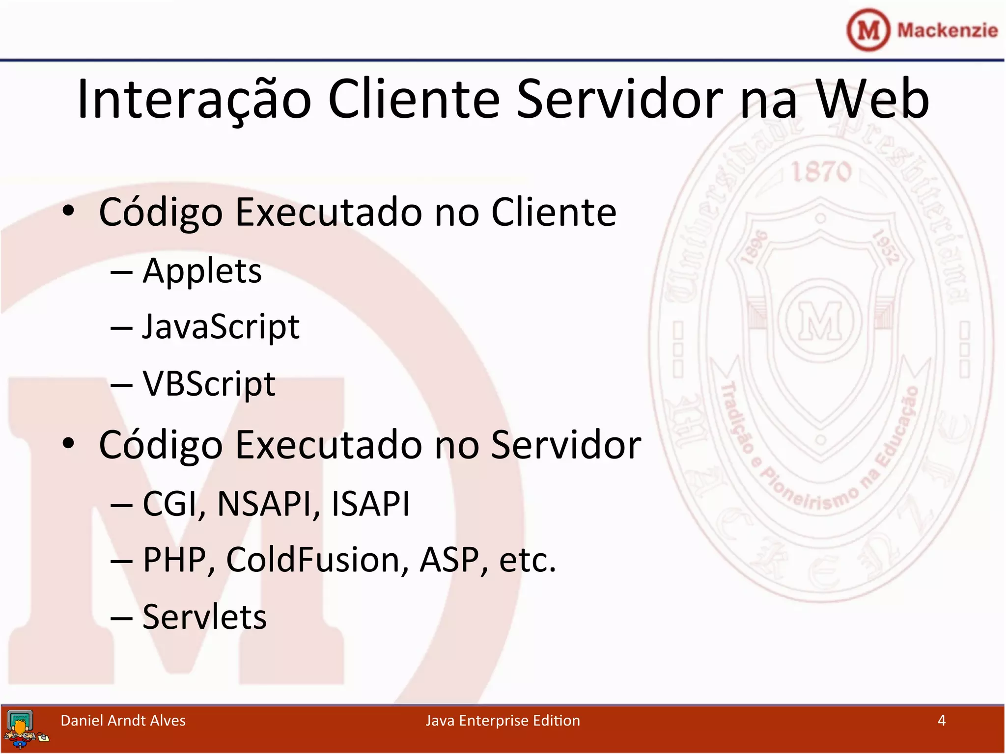 Interação	
  Cliente	
  Servidor	
  na	
  Web	
  
•  Código	
  Executado	
  no	
  Cliente	
  
– Applets	
  
– JavaScript	
  
– VBScript	
  
•  Código	
  Executado	
  no	
  Servidor	
  
– CGI,	
  NSAPI,	
  ISAPI	
  
– PHP,	
  ColdFusion,	
  ASP,	
  etc.	
  
– Servlets	
  
Daniel	
  Arndt	
  Alves	
   Java	
  Enterprise	
  Edi.on	
   4	
  
 