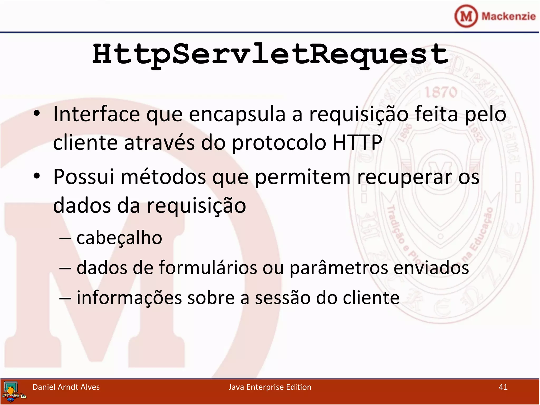 HttpServletRequest
•  Interface	
  que	
  encapsula	
  a	
  requisição	
  feita	
  pelo	
  
cliente	
  através	
  do	
  protocolo	
  HTTP	
  
•  Possui	
  métodos	
  que	
  permitem	
  recuperar	
  os	
  
dados	
  da	
  requisição	
  
– cabeçalho	
  
– dados	
  de	
  formulários	
  ou	
  parâmetros	
  enviados	
  
– informações	
  sobre	
  a	
  sessão	
  do	
  cliente	
  
Daniel	
  Arndt	
  Alves	
   Java	
  Enterprise	
  Edi.on	
   41	
  
 