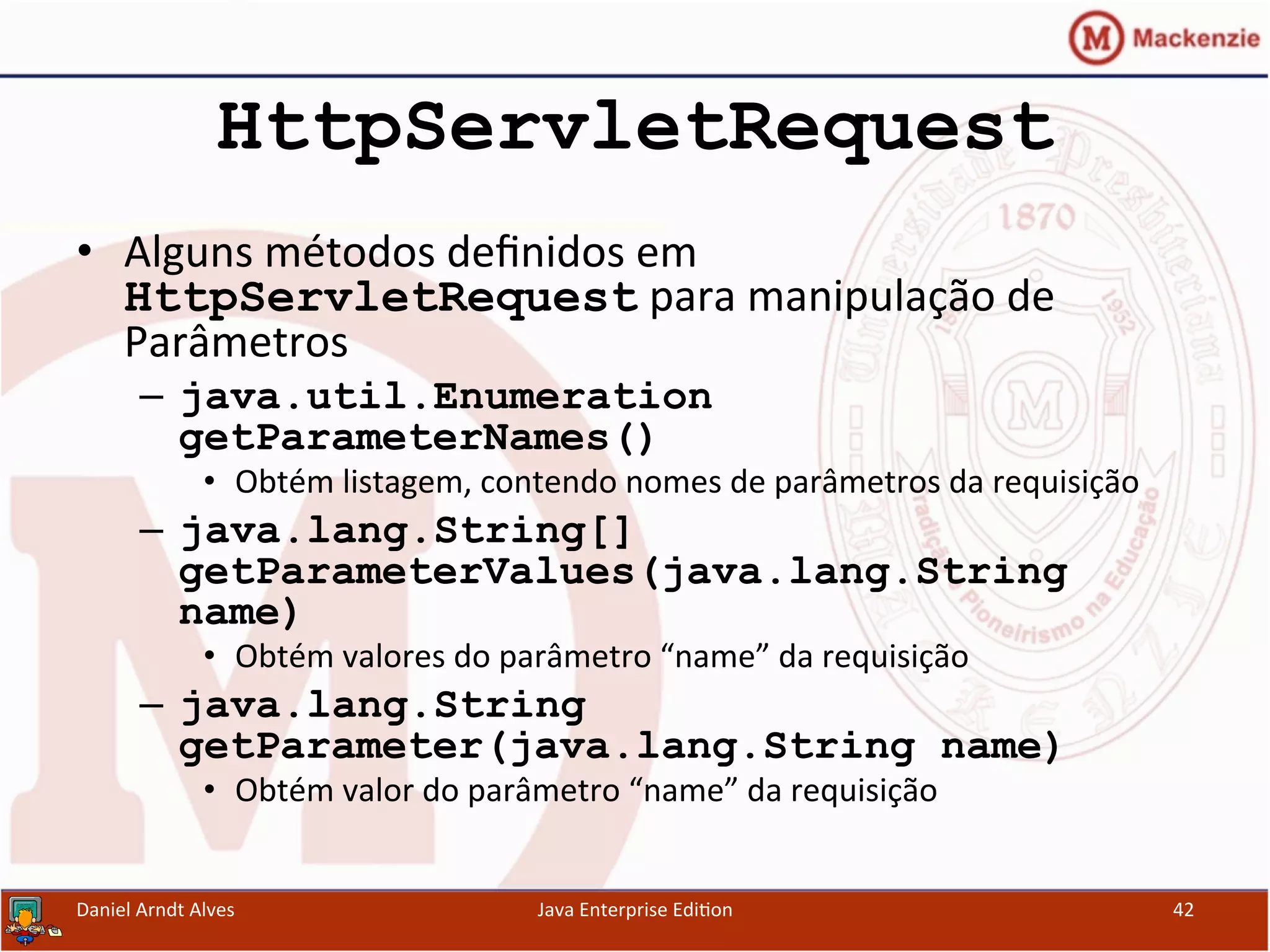 HttpServletRequest
•  Alguns	
  métodos	
  deﬁnidos	
  em	
  
HttpServletRequest	
  para	
  manipulação	
  de	
  
Parâmetros	
  
–  java.util.Enumeration
getParameterNames()	
  	
  
•  Obtém	
  listagem,	
  contendo	
  nomes	
  de	
  parâmetros	
  da	
  requisição	
  
–  java.lang.String[]
getParameterValues(java.lang.String
name)
•  Obtém	
  valores	
  do	
  parâmetro	
  “name”	
  da	
  requisição	
  
–  java.lang.String
getParameter(java.lang.String name)	
  	
  
•  Obtém	
  valor	
  do	
  parâmetro	
  “name”	
  da	
  requisição	
  
Daniel	
  Arndt	
  Alves	
   Java	
  Enterprise	
  Edi.on	
   42	
  
 
