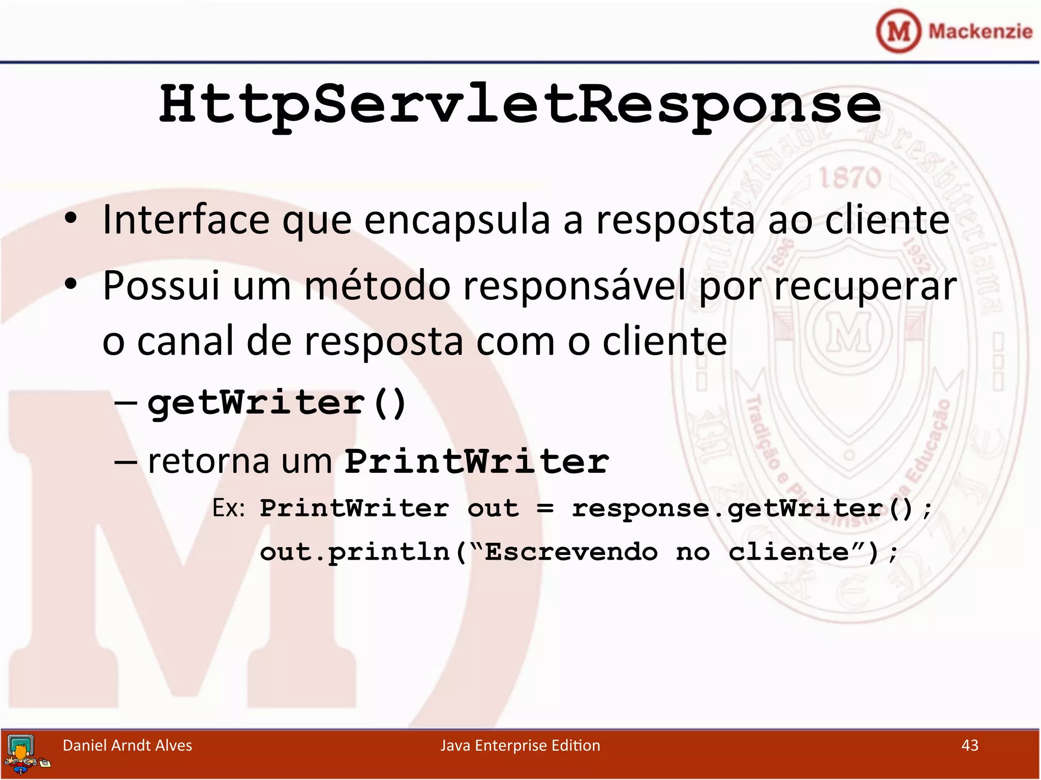 HttpServletResponse
•  Interface	
  que	
  encapsula	
  a	
  resposta	
  ao	
  cliente	
  
•  Possui	
  um	
  método	
  responsável	
  por	
  recuperar	
  
o	
  canal	
  de	
  resposta	
  com	
  o	
  cliente	
  
– getWriter()
– retorna	
  um	
  PrintWriter
Ex:	
  	
  PrintWriter out = response.getWriter();
	
  	
  	
  	
  	
  	
  	
  out.println(“Escrevendo no cliente”);
Daniel	
  Arndt	
  Alves	
   Java	
  Enterprise	
  Edi.on	
   43	
  
 