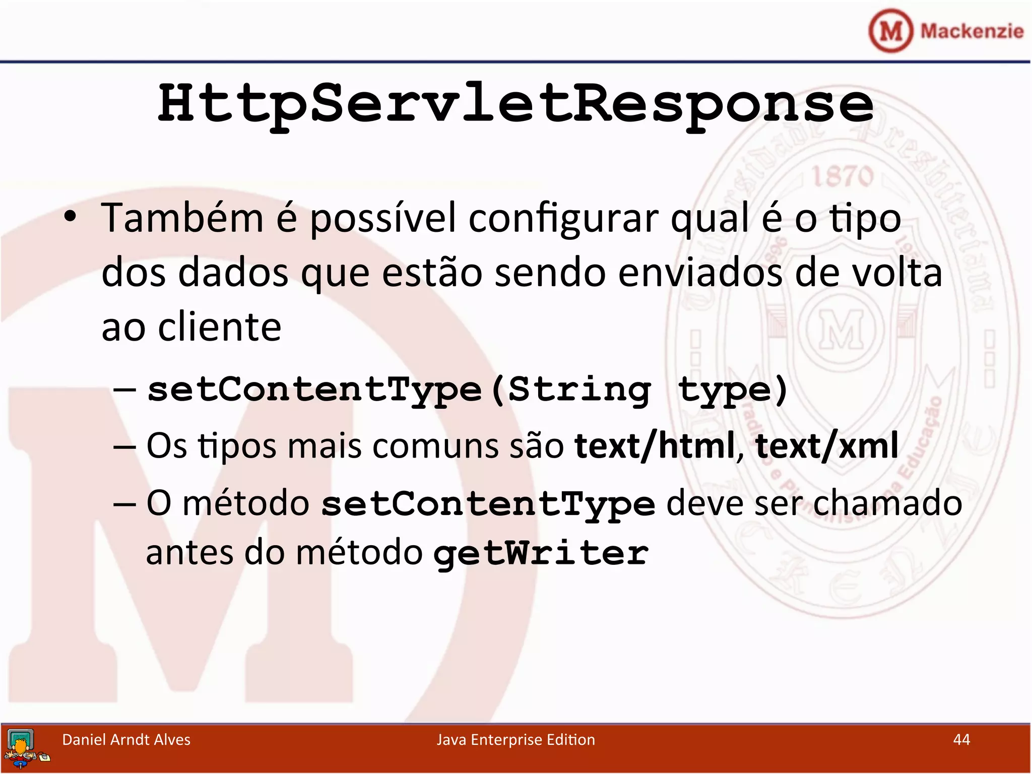 HttpServletResponse
•  Também	
  é	
  possível	
  conﬁgurar	
  qual	
  é	
  o	
  .po	
  
dos	
  dados	
  que	
  estão	
  sendo	
  enviados	
  de	
  volta	
  
ao	
  cliente	
  
– setContentType(String type)
– Os	
  .pos	
  mais	
  comuns	
  são	
  text/html,	
  text/xml	
  
– O	
  método	
  setContentType	
  deve	
  ser	
  chamado	
  
antes	
  do	
  método	
  getWriter
Daniel	
  Arndt	
  Alves	
   Java	
  Enterprise	
  Edi.on	
   44	
  
 