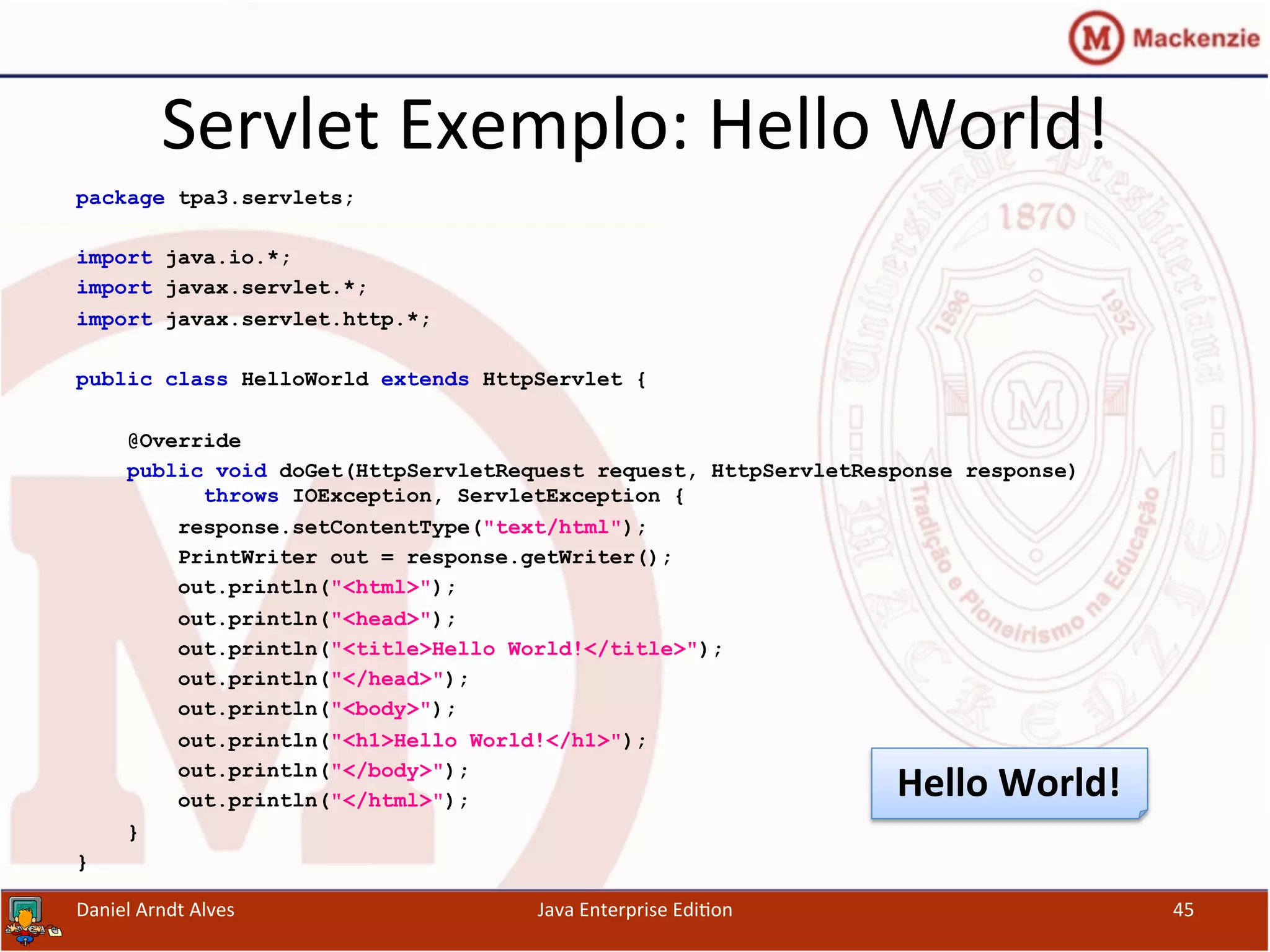 Servlet	
  Exemplo:	
  Hello	
  World!	
  
package tpa3.servlets;
import java.io.*;
import javax.servlet.*;
import javax.servlet.http.*;
public class HelloWorld extends HttpServlet {
@Override
public void doGet(HttpServletRequest request, HttpServletResponse response)
throws IOException, ServletException {
response.setContentType("text/html");
PrintWriter out = response.getWriter();
out.println("<html>");
out.println("<head>");
out.println("<title>Hello World!</title>");
out.println("</head>");
out.println("<body>");
out.println("<h1>Hello World!</h1>");
out.println("</body>");
out.println("</html>");
}
}
Daniel	
  Arndt	
  Alves	
   Java	
  Enterprise	
  Edi.on	
   45	
  
Hello	
  World!	
  
 