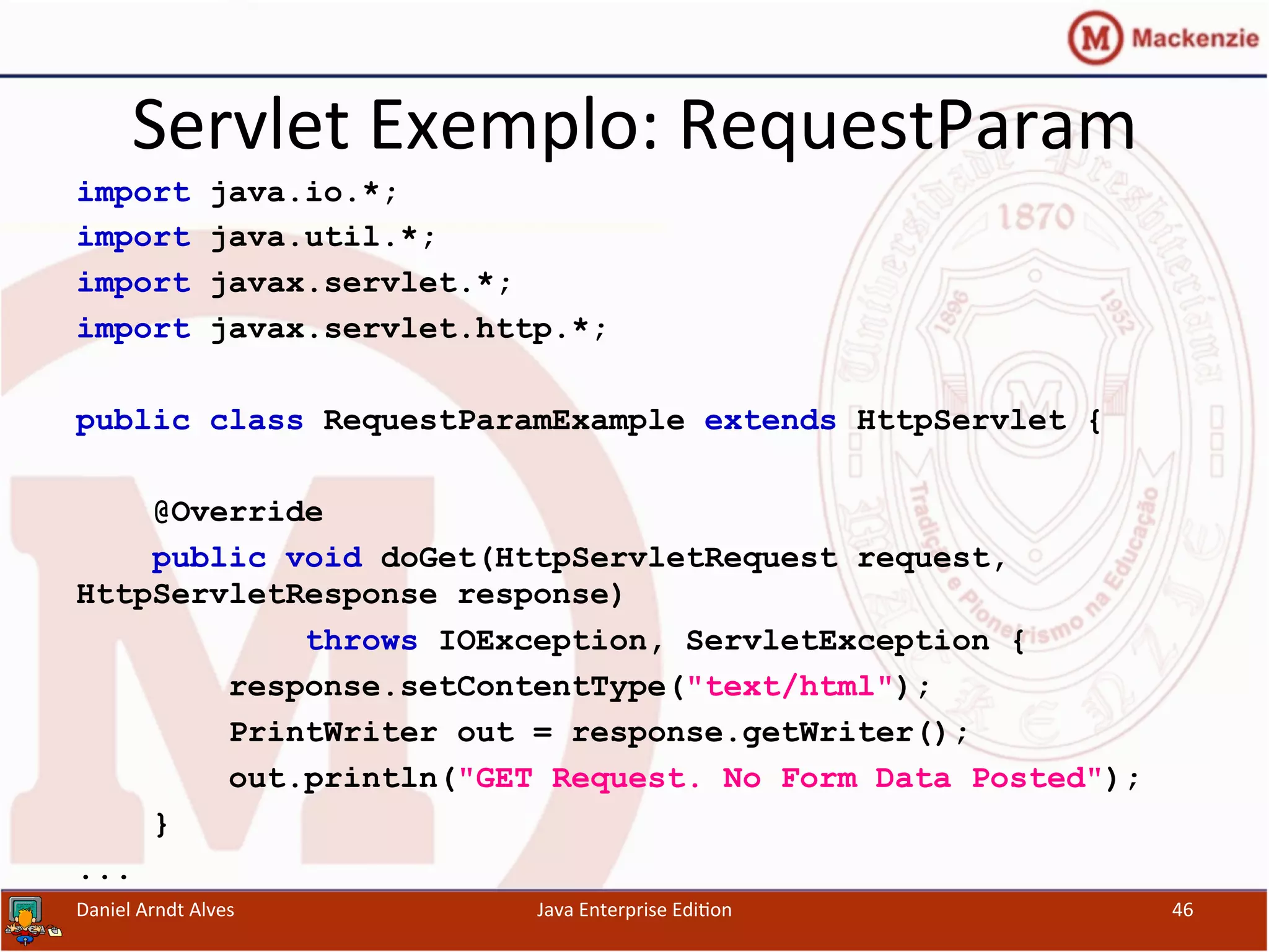 Servlet	
  Exemplo:	
  RequestParam	
  
import java.io.*;
import java.util.*;
import javax.servlet.*;
import javax.servlet.http.*;
public class RequestParamExample extends HttpServlet {
@Override
public void doGet(HttpServletRequest request,
HttpServletResponse response)
throws IOException, ServletException {
response.setContentType("text/html");
PrintWriter out = response.getWriter();
out.println("GET Request. No Form Data Posted");
}
...
Daniel	
  Arndt	
  Alves	
   Java	
  Enterprise	
  Edi.on	
   46	
  
 