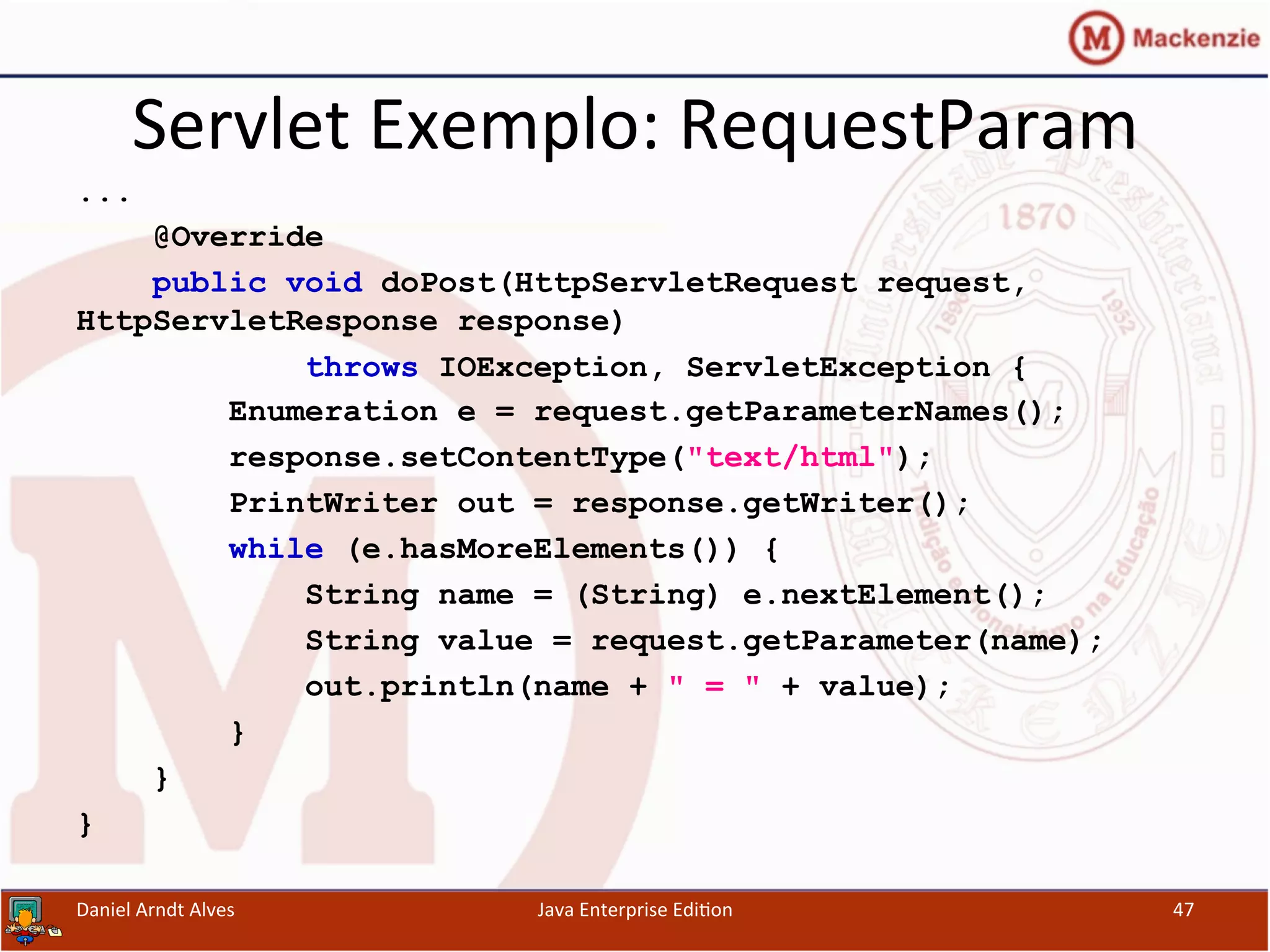 Servlet	
  Exemplo:	
  RequestParam	
  
...
@Override
public void doPost(HttpServletRequest request,
HttpServletResponse response)
throws IOException, ServletException {
Enumeration e = request.getParameterNames();
response.setContentType("text/html");
PrintWriter out = response.getWriter();
while (e.hasMoreElements()) {
String name = (String) e.nextElement();
String value = request.getParameter(name);
out.println(name + " = " + value);
}
}
}
Daniel	
  Arndt	
  Alves	
   Java	
  Enterprise	
  Edi.on	
   47	
  
 