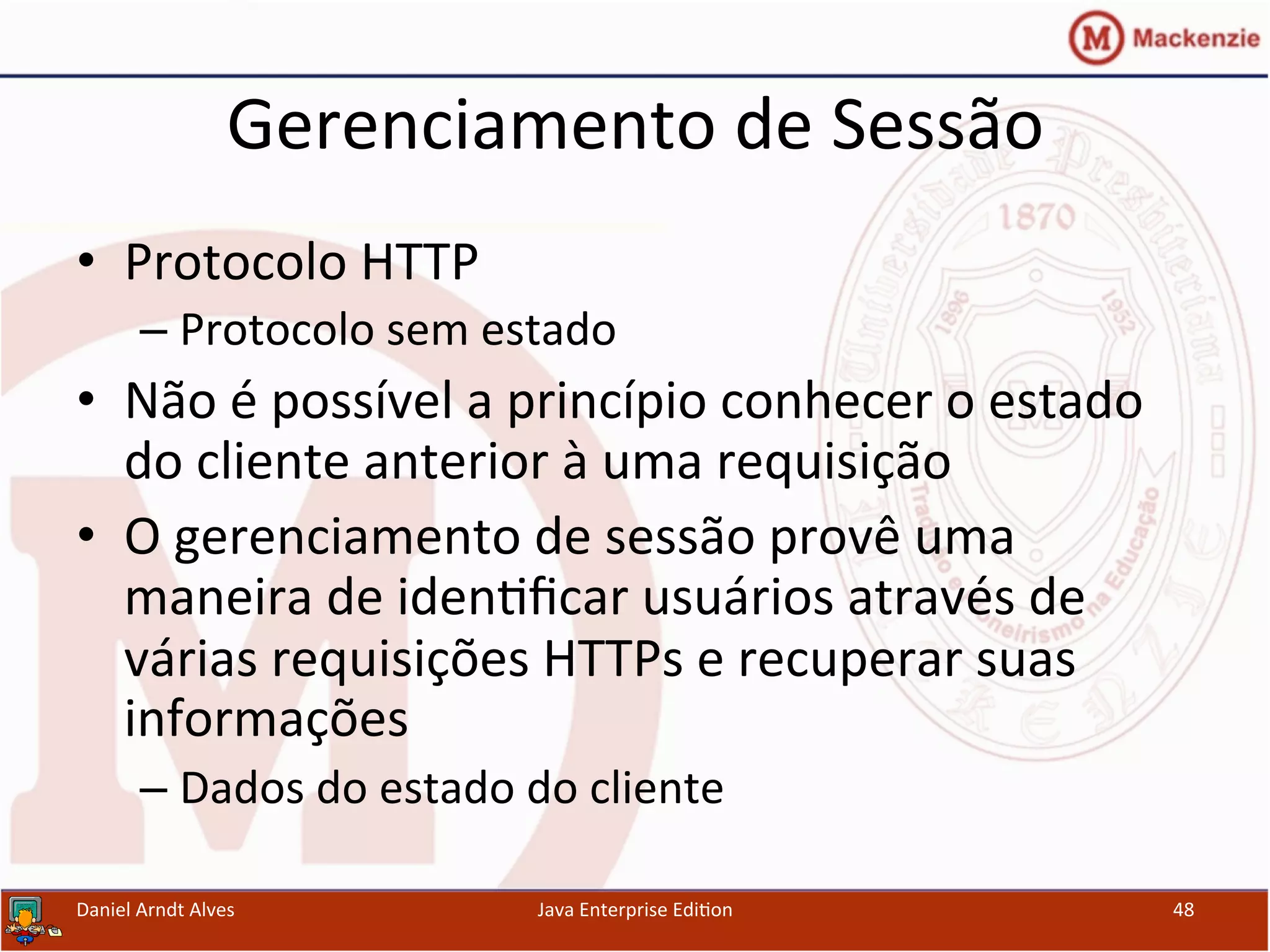Gerenciamento	
  de	
  Sessão	
  
•  Protocolo	
  HTTP	
  
– Protocolo	
  sem	
  estado	
  
•  Não	
  é	
  possível	
  a	
  princípio	
  conhecer	
  o	
  estado	
  
do	
  cliente	
  anterior	
  à	
  uma	
  requisição	
  
•  O	
  gerenciamento	
  de	
  sessão	
  provê	
  uma	
  
maneira	
  de	
  iden.ﬁcar	
  usuários	
  através	
  de	
  
várias	
  requisições	
  HTTPs	
  e	
  recuperar	
  suas	
  
informações	
  
– Dados	
  do	
  estado	
  do	
  cliente	
  
Daniel	
  Arndt	
  Alves	
   Java	
  Enterprise	
  Edi.on	
   48	
  
 